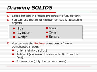  Solids contain the “mass properties” of 3D objects.
 You can use the Solids toolbar for readily accessible
objects
 Box
 Cylinder
 Wedge
 You can use the Boolean operations of more
complicated shapes.
 Union (join two solids)
 Subtract (carve out the second solid from the
first)
 Intersection (only the common area)
Drawing SOLIDS
 Torus
 Cone
 Sphere
 