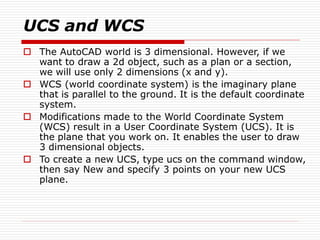 UCS and WCS
 The AutoCAD world is 3 dimensional. However, if we
want to draw a 2d object, such as a plan or a section,
we will use only 2 dimensions (x and y).
 WCS (world coordinate system) is the imaginary plane
that is parallel to the ground. It is the default coordinate
system.
 Modifications made to the World Coordinate System
(WCS) result in a User Coordinate System (UCS). It is
the plane that you work on. It enables the user to draw
3 dimensional objects.
 To create a new UCS, type ucs on the command window,
then say New and specify 3 points on your new UCS
plane.
 