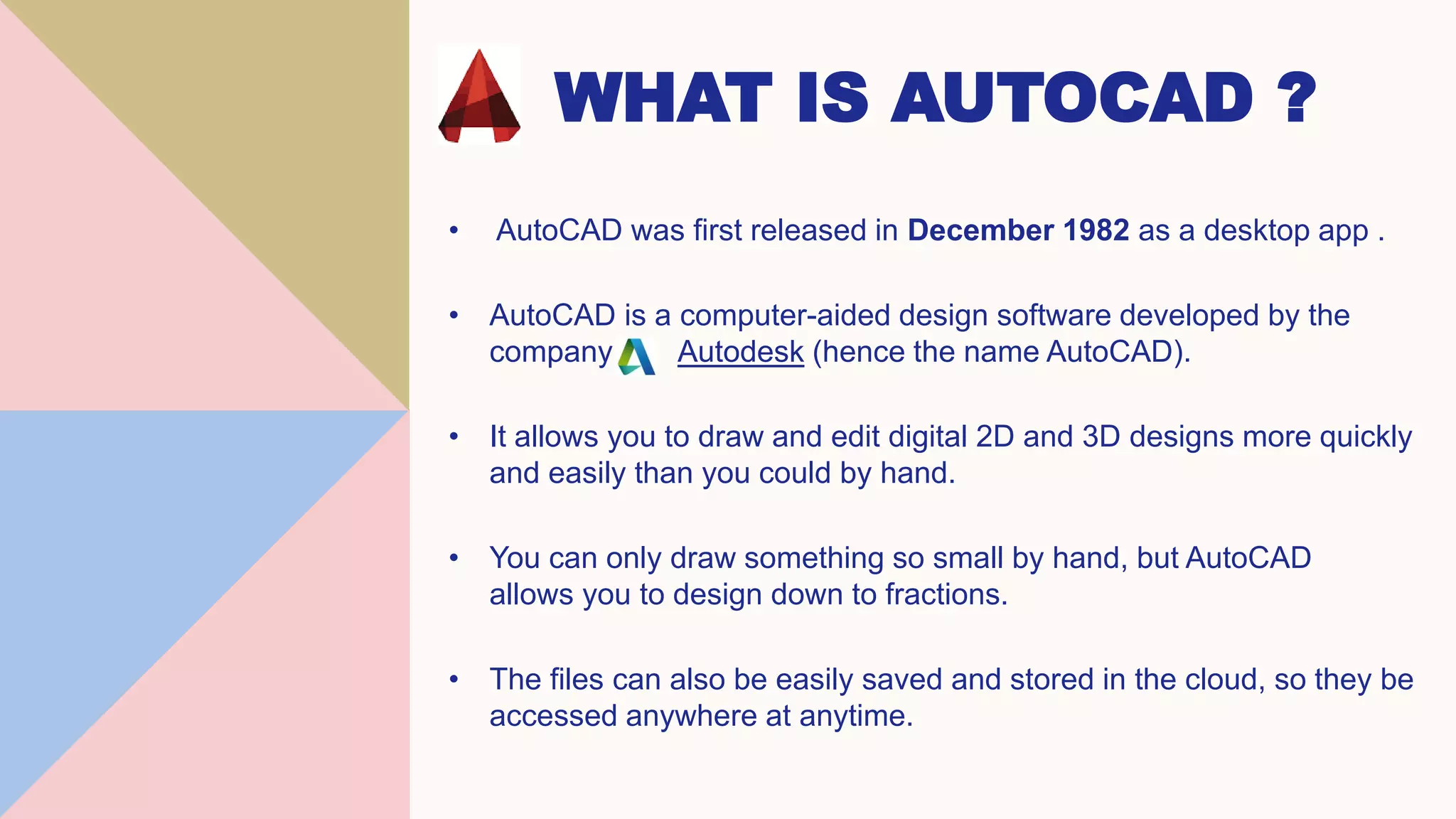 WHAT IS AUTOCAD ?
• AutoCAD was first released in December 1982 as a desktop app .
• AutoCAD is a computer-aided design software developed by the
company Autodesk (hence the name AutoCAD).
• It allows you to draw and edit digital 2D and 3D designs more quickly
and easily than you could by hand.
• You can only draw something so small by hand, but AutoCAD
allows you to design down to fractions.
• The files can also be easily saved and stored in the cloud, so they be
accessed anywhere at anytime.
 
