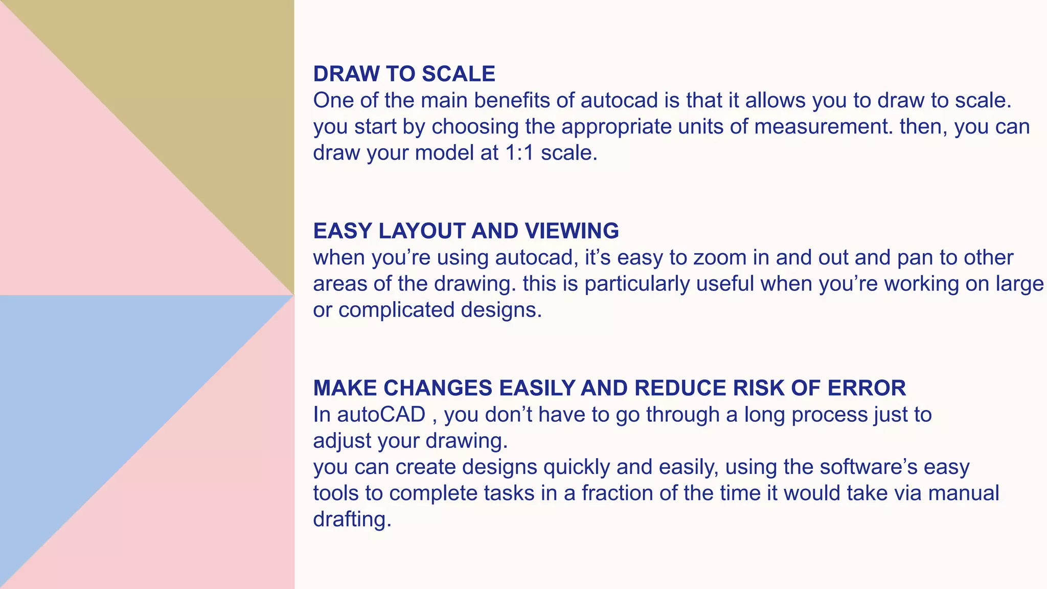 DRAW TO SCALE
One of the main benefits of autocad is that it allows you to draw to scale.
you start by choosing the appropriate units of measurement. then, you can
draw your model at 1:1 scale.
EASY LAYOUT AND VIEWING
when you’re using autocad, it’s easy to zoom in and out and pan to other
areas of the drawing. this is particularly useful when you’re working on large
or complicated designs.
MAKE CHANGES EASILY AND REDUCE RISK OF ERROR
In autoCAD , you don’t have to go through a long process just to
adjust your drawing.
you can create designs quickly and easily, using the software’s easy
tools to complete tasks in a fraction of the time it would take via manual
drafting.
 