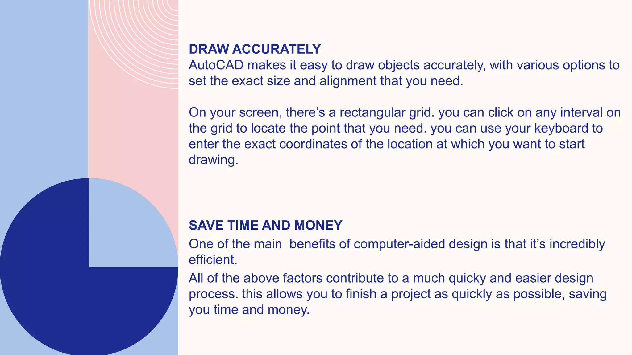 DRAW ACCURATELY
AutoCAD makes it easy to draw objects accurately, with various options to
set the exact size and alignment that you need.
On your screen, there’s a rectangular grid. you can click on any interval on
the grid to locate the point that you need. you can use your keyboard to
enter the exact coordinates of the location at which you want to start
drawing.
SAVE TIME AND MONEY
One of the main benefits of computer-aided design is that it’s incredibly
efficient.
All of the above factors contribute to a much quicky and easier design
process. this allows you to finish a project as quickly as possible, saving
you time and money.
 