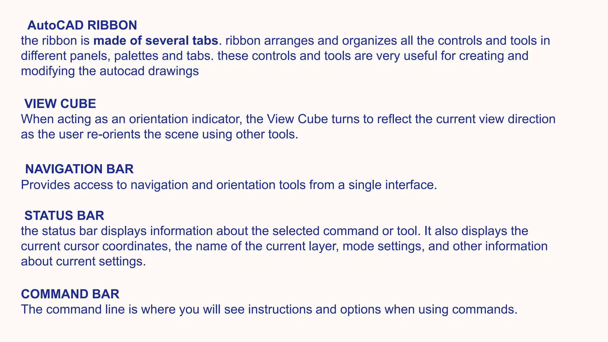 AutoCAD RIBBON
the ribbon is made of several tabs. ribbon arranges and organizes all the controls and tools in
different panels, palettes and tabs. these controls and tools are very useful for creating and
modifying the autocad drawings
VIEW CUBE
When acting as an orientation indicator, the View Cube turns to reflect the current view direction
as the user re-orients the scene using other tools.
NAVIGATION BAR
Provides access to navigation and orientation tools from a single interface.
STATUS BAR
the status bar displays information about the selected command or tool. It also displays the
current cursor coordinates, the name of the current layer, mode settings, and other information
about current settings.
COMMAND BAR
The command line is where you will see instructions and options when using commands.
 
