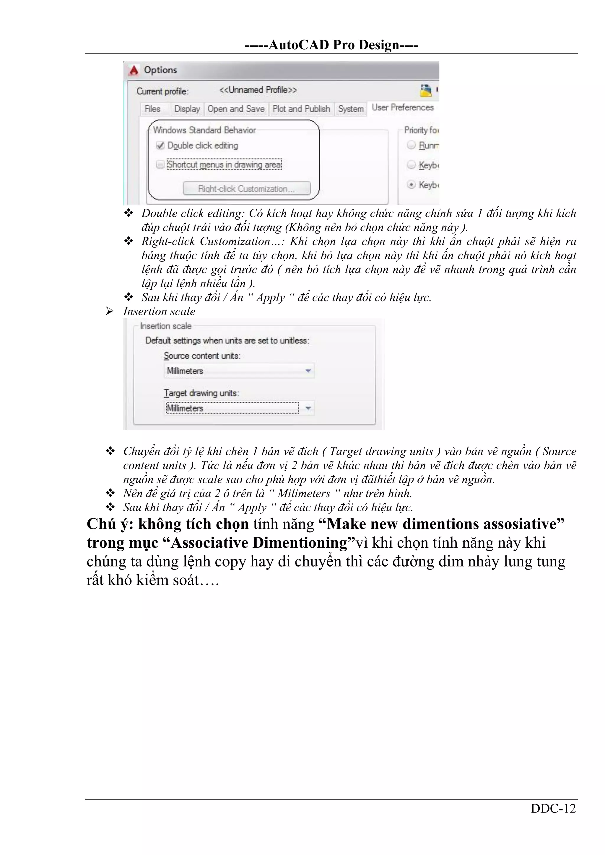 -----AutoCAD Pro Design----
DĐC-12
 Double click editing: Có kích hoạt hay không chức năng chỉnh sửa 1 đối tượng khi kích
đúp chuột trái vào đối tượng (Không nên bỏ chọn chức năng này ).
 Right-click Customization…: Khi chọn lựa chọn này thì khi ấn chuột phải sẽ hiện ra
bảng thuộc tính để ta tùy chọn, khi bỏ lựa chọn này thì khi ấn chuột phải nó kích hoạt
lệnh đã được gọi trước đó ( nên bỏ tích lựa chọn này để vẽ nhanh trong quá trình cần
lập lại lệnh nhiều lần ).
 Sau khi thay đổi / Ấn “ Apply “ để các thay đổi có hiệu lực.
 Insertion scale
 Chuyển đổi tỷ lệ khi chèn 1 bản vẽ đích ( Target drawing units ) vào bản vẽ nguồn ( Source
content units ). Tức là nếu đơn vị 2 bản vẽ khác nhau thì bản vẽ đích được chèn vào bản vẽ
nguồn sẽ được scale sao cho phù hợp với đơn vị đãthiết lập ở bản vẽ nguồn.
 Nên để giá trị của 2 ô trên là “ Milimeters “ như trên hình.
 Sau khi thay đổi / Ấn “ Apply “ để các thay đổi có hiệu lực.
Chú ý: không tích chọn tính năng “Make new dimentions assosiative”
trong mục “Associative Dimentioning”vì khi chọn tính năng này khi
chúng ta dùng lệnh copy hay di chuyển thì các đường dim nhảy lung tung
rất khó kiểm soát….
 
