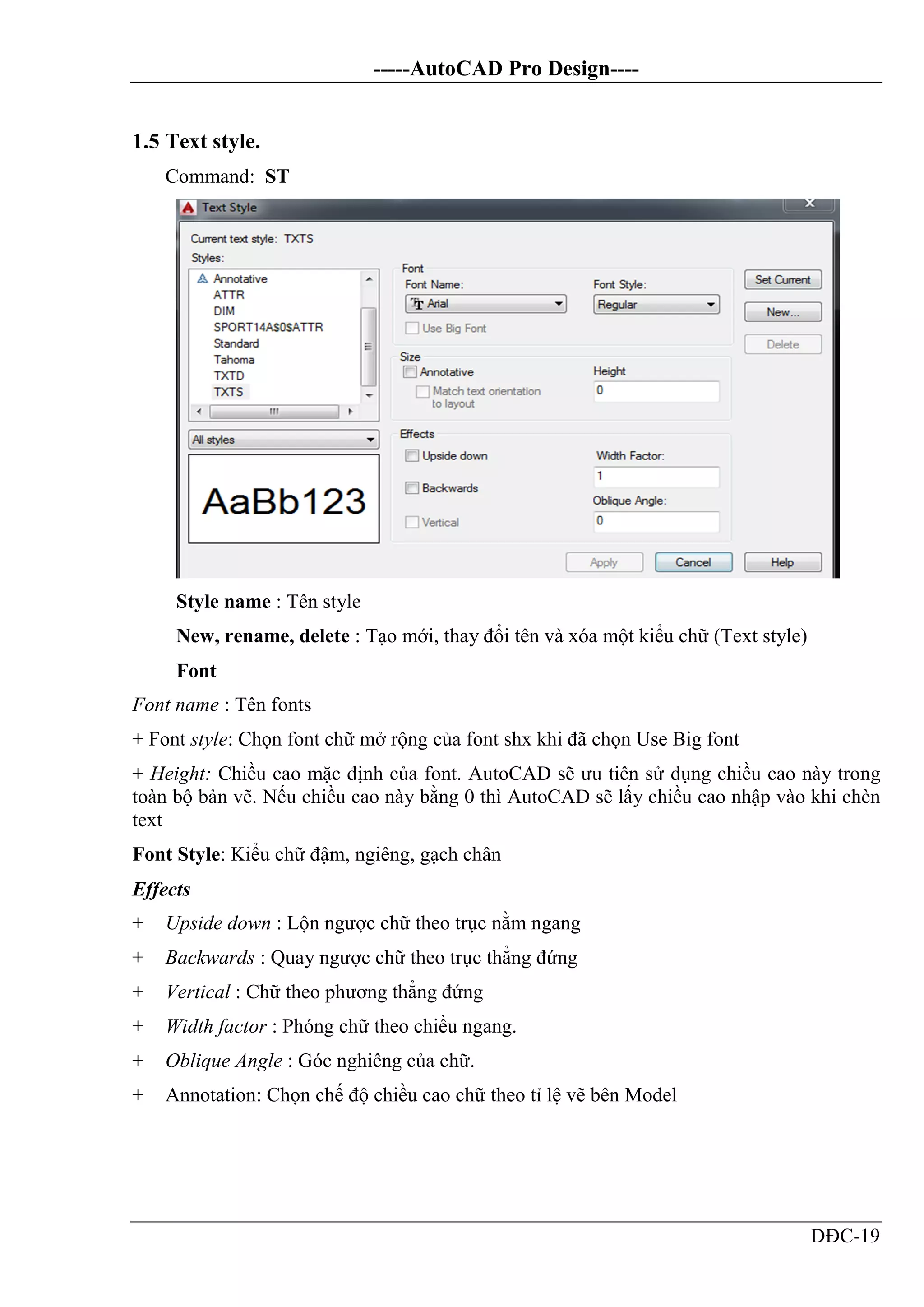 -----AutoCAD Pro Design----
DĐC-19
1.5 Text style.
Command: ST
Style name : Tên style
New, rename, delete : Tạo mới, thay đổi tên và xóa một kiểu chữ (Text style)
Font
Font name : Tên fonts
+ Font style: Chọn font chữ mở rộng của font shx khi đã chọn Use Big font
+ Height: Chiều cao mặc định của font. AutoCAD sẽ ưu tiên sử dụng chiều cao này trong
toàn bộ bản vẽ. Nếu chiều cao này bằng 0 thì AutoCAD sẽ lấy chiều cao nhập vào khi chèn
text
Font Style: Kiểu chữ đậm, ngiêng, gạch chân
Effects
+ Upside down : Lộn ngược chữ theo trục nằm ngang
+ Backwards : Quay ngược chữ theo trục thẳng đứng
+ Vertical : Chữ theo phương thẳng đứng
+ Width factor : Phóng chữ theo chiều ngang.
+ Oblique Angle : Góc nghiêng của chữ.
+ Annotation: Chọn chế độ chiều cao chữ theo tỉ lệ vẽ bên Model
 
