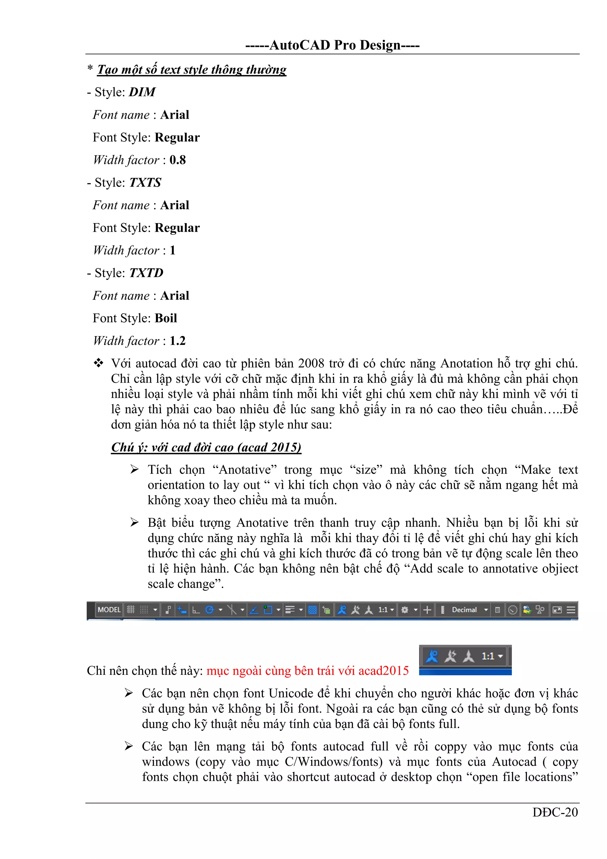 -----AutoCAD Pro Design----
DĐC-20
* Tạo một số text style thông thường
- Style: DIM
Font name : Arial
Font Style: Regular
Width factor : 0.8
- Style: TXTS
Font name : Arial
Font Style: Regular
Width factor : 1
- Style: TXTD
Font name : Arial
Font Style: Boil
Width factor : 1.2
 Với autocad đời cao từ phiên bản 2008 trở đi có chức năng Anotation hỗ trợ ghi chú.
Chỉ cần lập style với cỡ chữ mặc định khi in ra khổ giấy là đủ mà không cần phải chọn
nhiều loại style và phải nhầm tính mỗi khi viết ghi chú xem chữ này khi mình vẽ với tỉ
lệ này thì phải cao bao nhiêu để lúc sang khổ giấy in ra nó cao theo tiêu chuẩn…..Để
dơn giản hóa nó ta thiết lập style như sau:
Chú ý: với cad đời cao (acad 2015)
 Tích chọn “Anotative” trong mục “size” mà không tích chọn “Make text
orientation to lay out “ vì khi tích chọn vào ô này các chữ sẽ nằm ngang hết mà
không xoay theo chiều mà ta muốn.
 Bật biểu tượng Anotative trên thanh truy cập nhanh. Nhiều bạn bị lỗi khi sử
dụng chức năng này nghĩa là mỗi khi thay đổi tỉ lệ để viết ghi chú hay ghi kích
thước thì các ghi chú và ghi kích thước đã có trong bản vẽ tự động scale lên theo
tỉ lệ hiện hành. Các bạn không nên bật chế độ “Add scale to annotative objiect
scale change”.
Chỉ nên chọn thế này: mục ngoài cùng bên trái với acad2015
 Các bạn nên chọn font Unicode để khi chuyển cho người khác hoặc đơn vị khác
sử dụng bản vẽ không bị lỗi font. Ngoài ra các bạn cũng có thẻ sử dụng bộ fonts
dung cho kỹ thuật nếu máy tính của bạn đã cài bộ fonts full.
 Các bạn lên mạng tải bộ fonts autocad full về rồi coppy vào mục fonts của
windows (copy vào mục C/Windows/fonts) và mục fonts của Autocad ( copy
fonts chọn chuột phải vào shortcut autocad ở desktop chọn “open file locations”
 