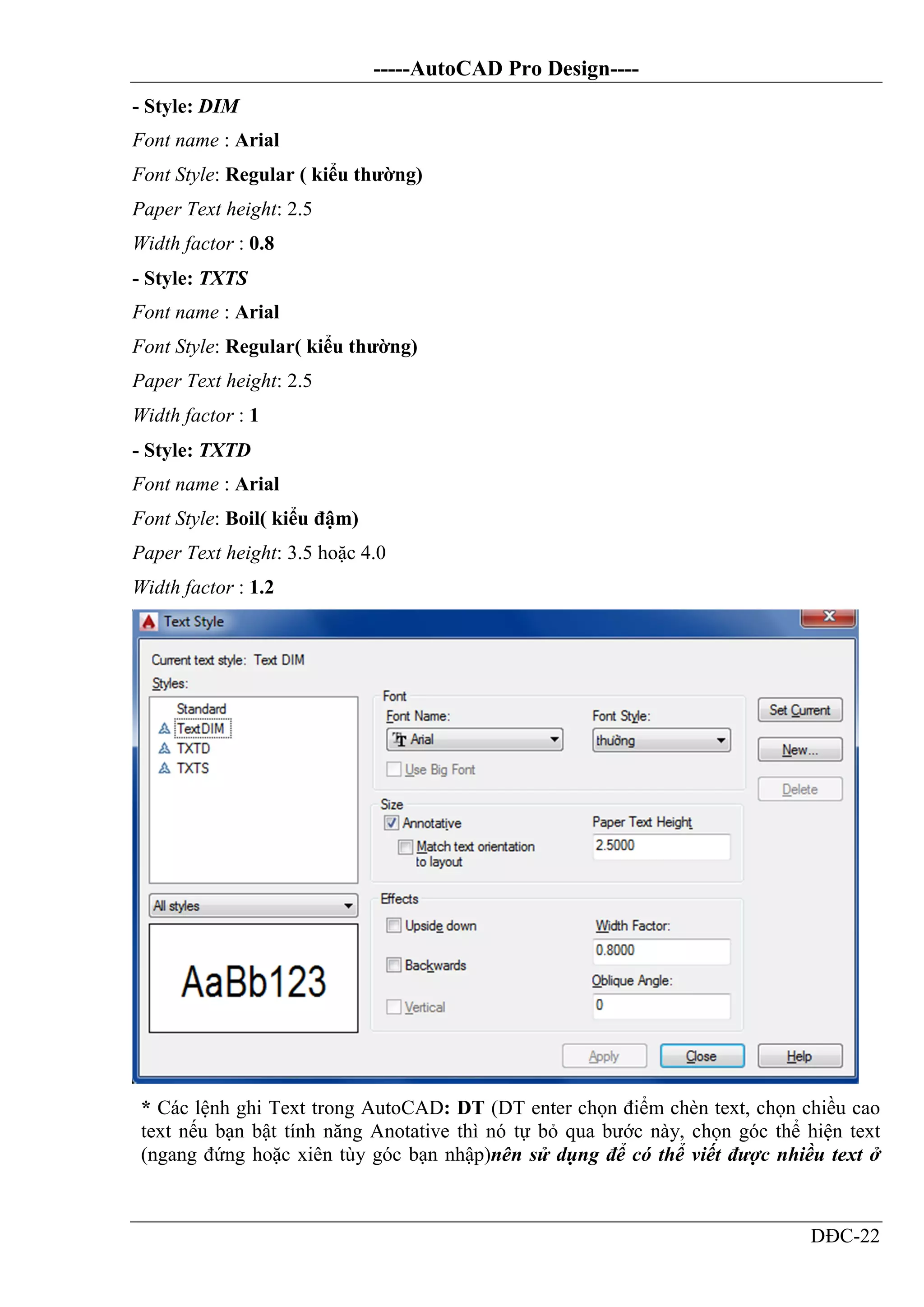-----AutoCAD Pro Design----
DĐC-22
- Style: DIM
Font name : Arial
Font Style: Regular ( kiểu thường)
Paper Text height: 2.5
Width factor : 0.8
- Style: TXTS
Font name : Arial
Font Style: Regular( kiểu thường)
Paper Text height: 2.5
Width factor : 1
- Style: TXTD
Font name : Arial
Font Style: Boil( kiểu đậm)
Paper Text height: 3.5 hoặc 4.0
Width factor : 1.2
* Các lệnh ghi Text trong AutoCAD: DT (DT enter chọn điểm chèn text, chọn chiều cao
text nếu bạn bật tính năng Anotative thì nó tự bỏ qua bước này, chọn góc thể hiện text
(ngang đứng hoặc xiên tùy góc bạn nhập)nên sử dụng để có thể viết được nhiều text ở
 