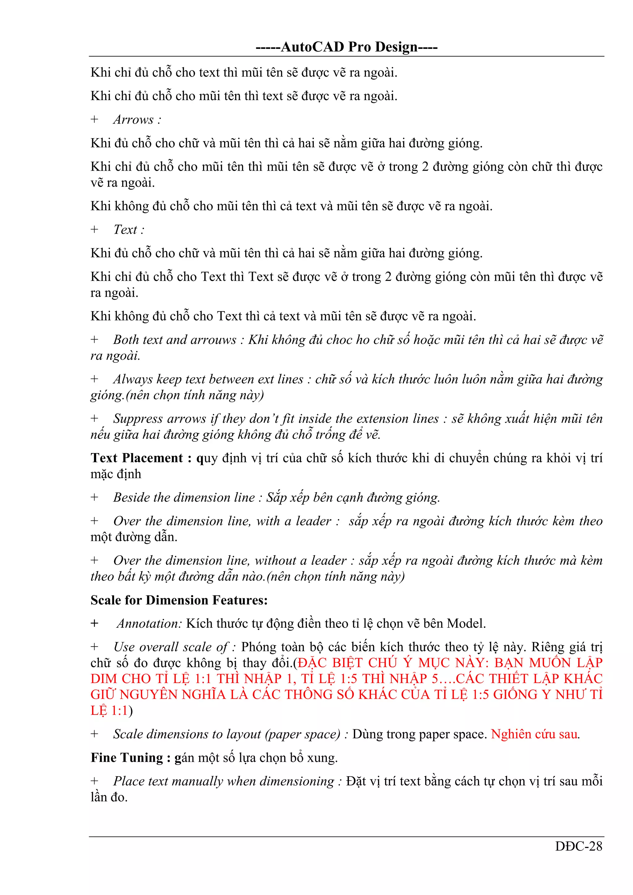 -----AutoCAD Pro Design----
DĐC-28
Khi chỉ đủ chỗ cho text thì mũi tên sẽ được vẽ ra ngoài.
Khi chỉ đủ chỗ cho mũi tên thì text sẽ được vẽ ra ngoài.
+ Arrows :
Khi đủ chỗ cho chữ và mũi tên thì cả hai sẽ nằm giữa hai đường gióng.
Khi chỉ đủ chỗ cho mũi tên thì mũi tên sẽ được vẽ ở trong 2 đường gióng còn chữ thì được
vẽ ra ngoài.
Khi không đủ chỗ cho mũi tên thì cả text và mũi tên sẽ được vẽ ra ngoài.
+ Text :
Khi đủ chỗ cho chữ và mũi tên thì cả hai sẽ nằm giữa hai đường gióng.
Khi chỉ đủ chỗ cho Text thì Text sẽ được vẽ ở trong 2 đường gióng còn mũi tên thì được vẽ
ra ngoài.
Khi không đủ chỗ cho Text thì cả text và mũi tên sẽ được vẽ ra ngoài.
+ Both text and arrouws : Khi không đủ choc ho chữ số hoặc mũi tên thì cả hai sẽ được vẽ
ra ngoài.
+ Always keep text between ext lines : chữ số và kích thước luôn luôn nằm giữa hai đường
gióng.(nên chọn tính năng này)
+ Suppress arrows if they don’t fit inside the extension lines : sẽ không xuất hiện mũi tên
nếu giữa hai đường gióng không đủ chỗ trống để vẽ.
Text Placement : quy định vị trí của chữ số kích thước khi di chuyển chúng ra khỏi vị trí
mặc định
+ Beside the dimension line : Sắp xếp bên cạnh đường gióng.
+ Over the dimension line, with a leader : sắp xếp ra ngoài đường kích thước kèm theo
một đường dẫn.
+ Over the dimension line, without a leader : sắp xếp ra ngoài đường kích thước mà kèm
theo bất kỳ một đường dẫn nào.(nên chọn tính năng này)
Scale for Dimension Features:
+ Annotation: Kích thước tự động điền theo tỉ lệ chọn vẽ bên Model.
+ Use overall scale of : Phóng toàn bộ các biến kích thước theo tỷ lệ này. Riêng giá trị
chữ số đo được không bị thay đổi.(ĐẶC BIỆT CHÚ Ý MỤC NÀY: BẠN MUỐN LẬP
DIM CHO TỈ LỆ 1:1 THÌ NHẬP 1, TỈ LỆ 1:5 THÌ NHẬP 5….CÁC THIẾT LẬP KHÁC
GIỮ NGUYÊN NGHĨA LÀ CÁC THÔNG SỐ KHÁC CỦA TỈ LỆ 1:5 GIỐNG Y NHƯ TỈ
LỆ 1:1)
+ Scale dimensions to layout (paper space) : Dùng trong paper space. Nghiên cứu sau.
Fine Tuning : gán một số lựa chọn bổ xung.
+ Place text manually when dimensioning : Đặt vị trí text bằng cách tự chọn vị trí sau mỗi
lần đo.
 