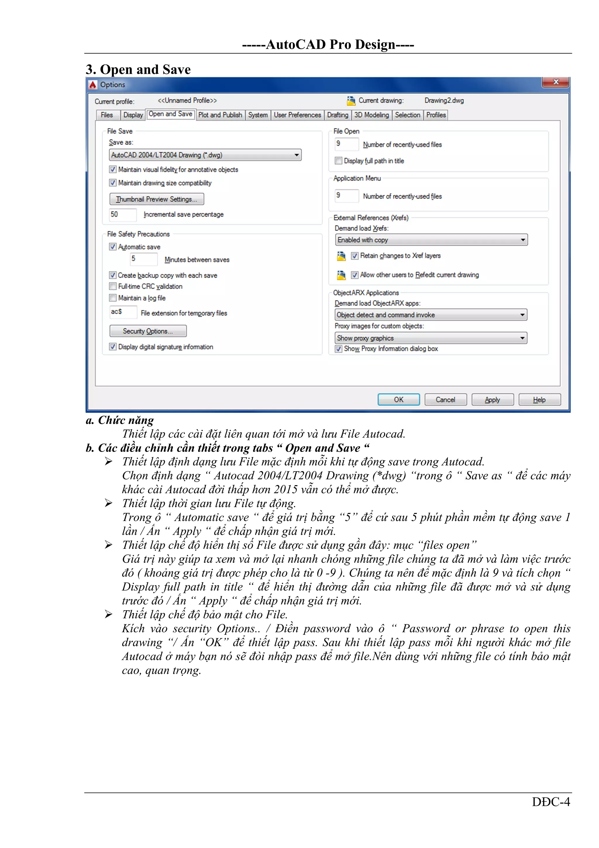 -----AutoCAD Pro Design----
DĐC-4
3. Open and Save
a. Chức năng
Thiết lập các cài đặt liên quan tới mở và lưu File Autocad.
b. Các điều chỉnh cần thiết trong tabs “ Open and Save “
 Thiết lập định dạng lưu File mặc định mỗi khi tự động save trong Autocad.
Chọn định dạng “ Autocad 2004/LT2004 Drawing (*dwg) “trong ô “ Save as “ để các máy
khác cài Autocad đời thấp hơn 2015 vẫn có thể mở được.
 Thiết lập thời gian lưu File tự động.
Trong ô “ Automatic save “ để giá trị bằng “5” để cứ sau 5 phút phần mềm tự động save 1
lần / Ấn “ Apply “ để chấp nhận giá trị mới.
 Thiết lập chế độ hiển thị số File được sử dụng gần đây: mục “files open”
Giá trị này giúp ta xem và mở lại nhanh chóng những file chúng ta đã mở và làm việc trước
đó ( khoảng giá trị được phép cho là từ 0 -9 ). Chúng ta nên để mặc định là 9 và tích chọn “
Display full path in title “ để hiển thị đường dẫn của những file đã được mở và sử dụng
trước đó / Ấn “ Apply “ để chấp nhận giá trị mới.
 Thiết lập chế độ bảo mật cho File.
Kích vào security Options.. / Điền password vào ô “ Password or phrase to open this
drawing “/ Ấn “OK” để thiết lập pass. Sau khi thiết lập pass mỗi khi người khác mở file
Autocad ở máy bạn nó sẽ đòi nhập pass để mở file.Nên dùng với những file có tính bảo mật
cao, quan trọng.
 