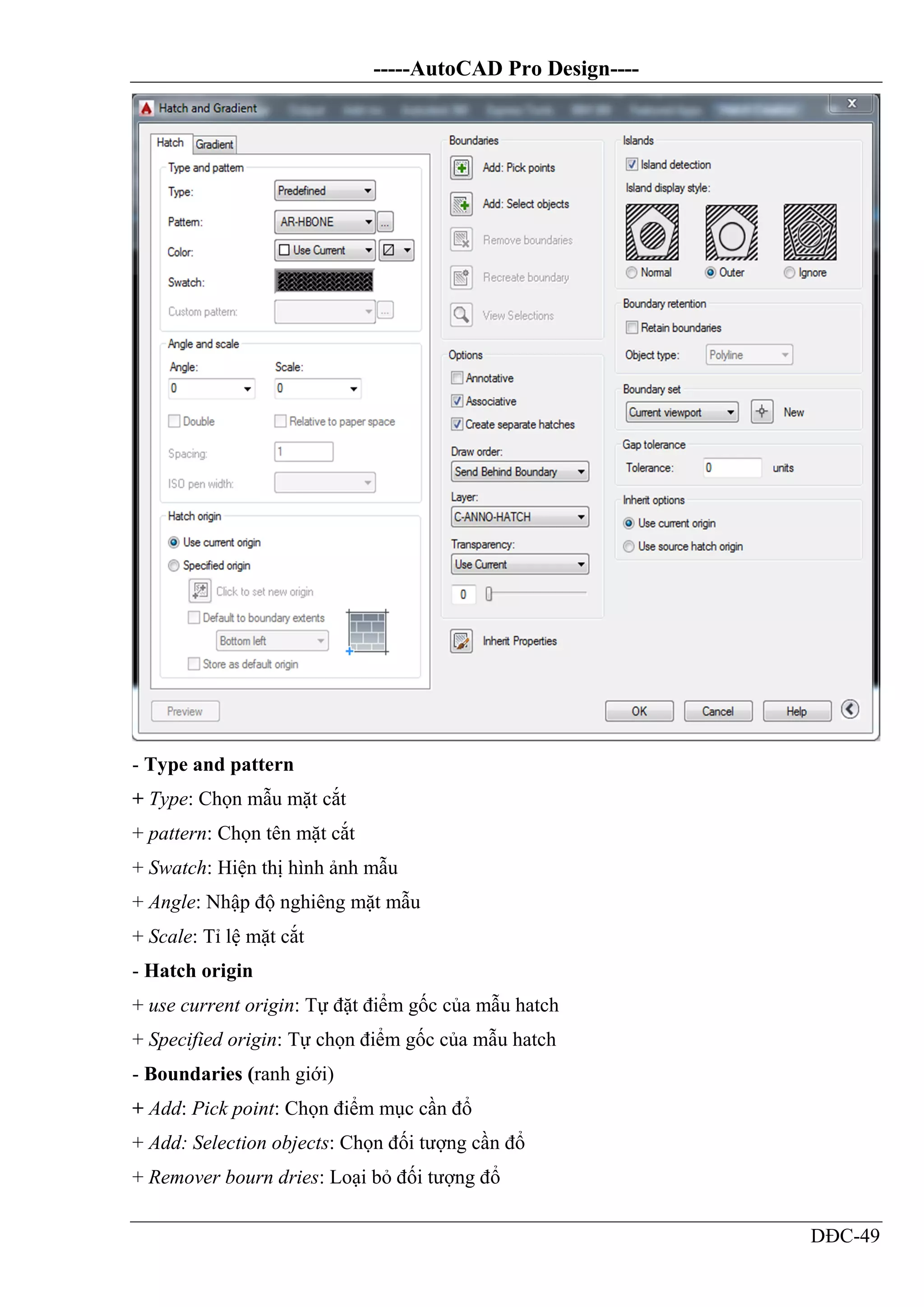 -----AutoCAD Pro Design----
DĐC-49
- Type and pattern
+ Type: Chọn mẫu mặt cắt
+ pattern: Chọn tên mặt cắt
+ Swatch: Hiện thị hình ảnh mẫu
+ Angle: Nhập độ nghiêng mặt mẫu
+ Scale: Tỉ lệ mặt cắt
- Hatch origin
+ use current origin: Tự đặt điểm gốc của mẫu hatch
+ Specified origin: Tự chọn điểm gốc của mẫu hatch
- Boundaries (ranh giới)
+ Add: Pick point: Chọn điểm mục cần đổ
+ Add: Selection objects: Chọn đối tượng cần đổ
+ Remover bourn dries: Loại bỏ đối tượng đổ
 