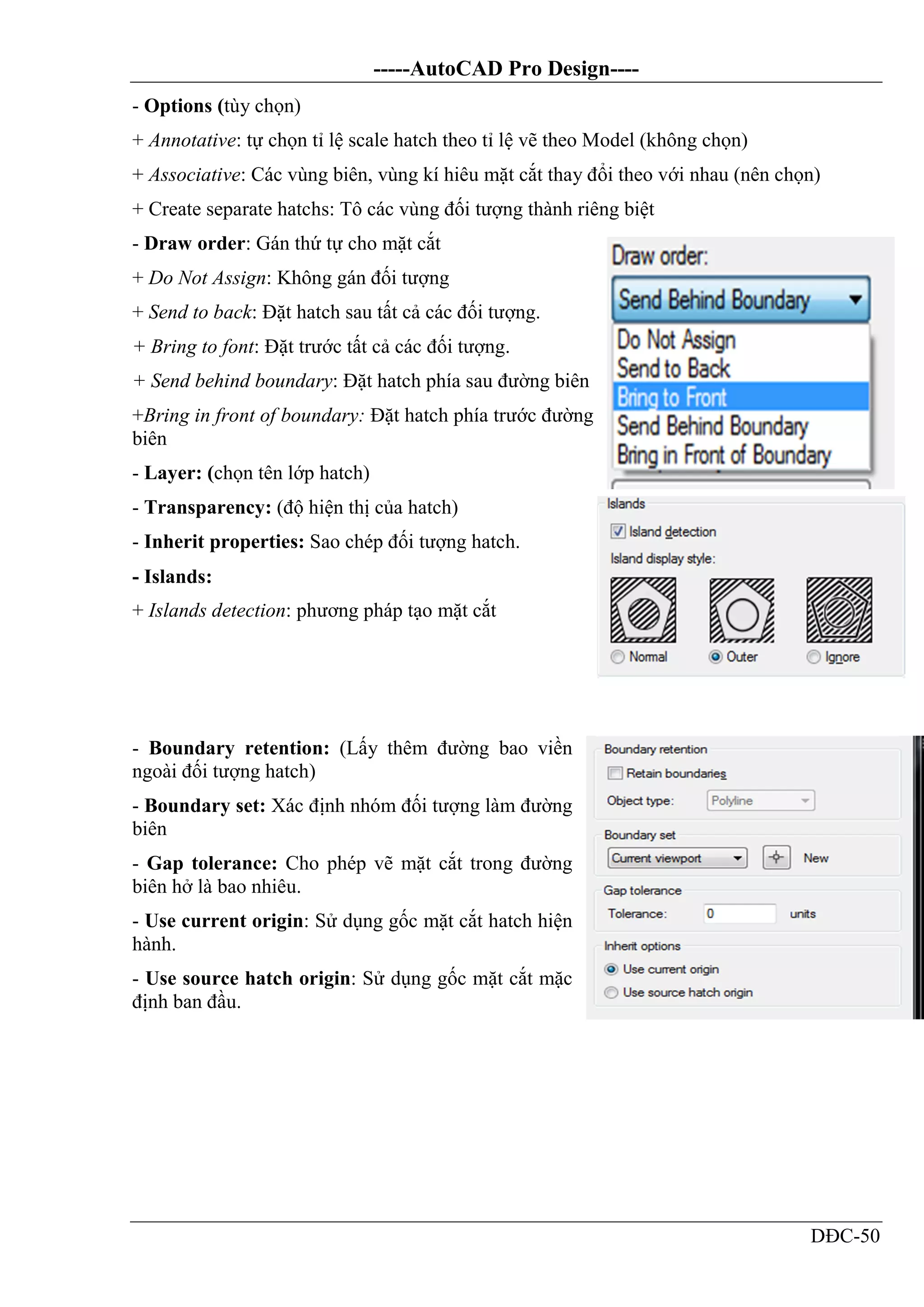 -----AutoCAD Pro Design----
DĐC-50
- Options (tùy chọn)
+ Annotative: tự chọn tỉ lệ scale hatch theo tỉ lệ vẽ theo Model (không chọn)
+ Associative: Các vùng biên, vùng kí hiêu mặt cắt thay đổi theo với nhau (nên chọn)
+ Create separate hatchs: Tô các vùng đối tượng thành riêng biệt
- Draw order: Gán thứ tự cho mặt cắt
+ Do Not Assign: Không gán đối tượng
+ Send to back: Đặt hatch sau tất cả các đối tượng.
+ Bring to font: Đặt trước tất cả các đối tượng.
+ Send behind boundary: Đặt hatch phía sau đường biên
+Bring in front of boundary: Đặt hatch phía trước đường
biên
- Layer: (chọn tên lớp hatch)
- Transparency: (độ hiện thị của hatch)
- Inherit properties: Sao chép đối tượng hatch.
- Islands:
+ Islands detection: phương pháp tạo mặt cắt
- Boundary retention: (Lấy thêm đường bao viền
ngoài đối tượng hatch)
- Boundary set: Xác định nhóm đối tượng làm đường
biên
- Gap tolerance: Cho phép vẽ mặt cắt trong đường
biên hở là bao nhiêu.
- Use current origin: Sử dụng gốc mặt cắt hatch hiện
hành.
- Use source hatch origin: Sử dụng gốc mặt cắt mặc
định ban đầu.
 