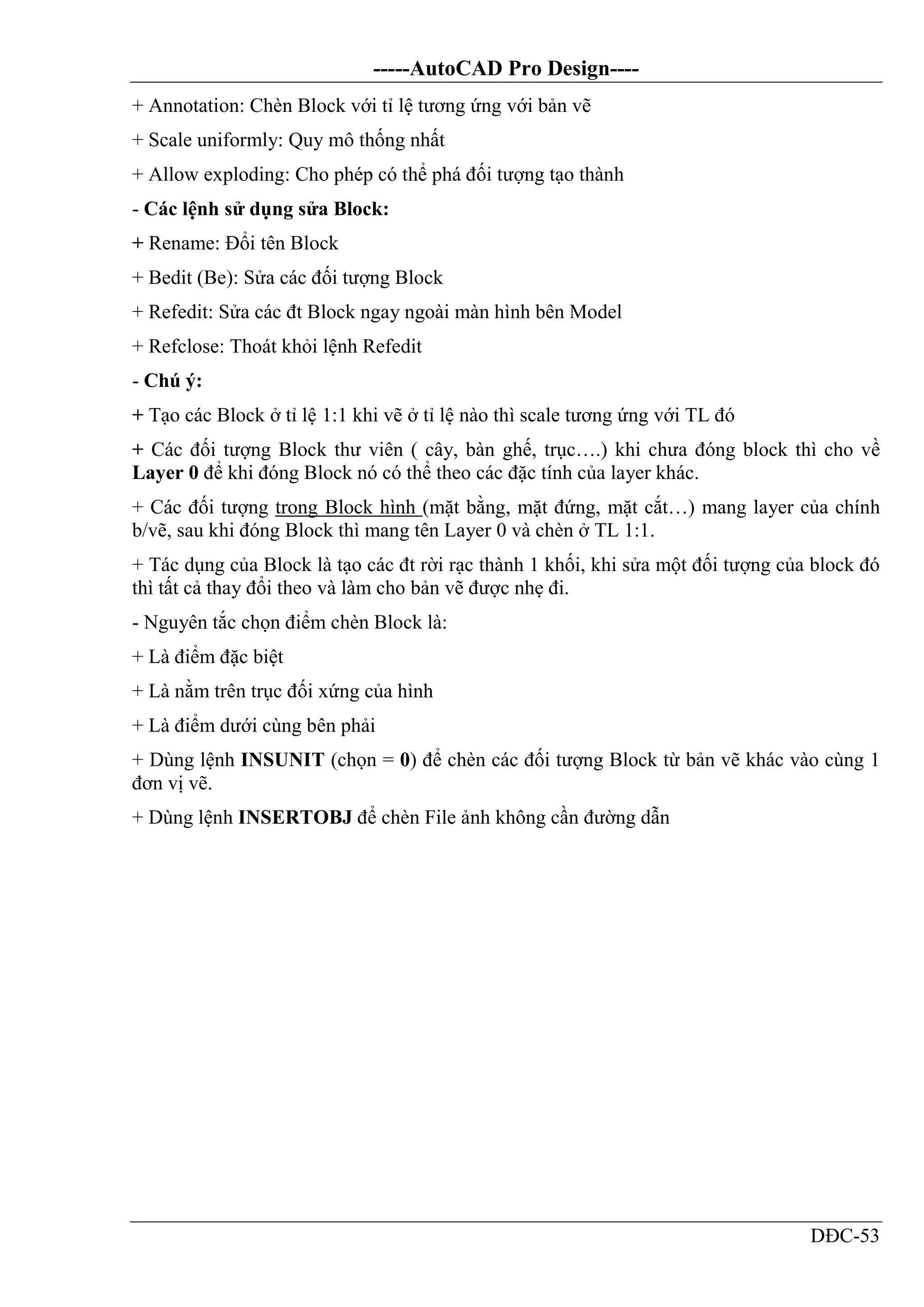 -----AutoCAD Pro Design----
DĐC-53
+ Annotation: Chèn Block với tỉ lệ tương ứng với bản vẽ
+ Scale uniformly: Quy mô thống nhất
+ Allow exploding: Cho phép có thể phá đối tượng tạo thành
- Các lệnh sử dụng sửa Block:
+ Rename: Đổi tên Block
+ Bedit (Be): Sửa các đối tượng Block
+ Refedit: Sửa các đt Block ngay ngoài màn hình bên Model
+ Refclose: Thoát khỏi lệnh Refedit
- Chú ý:
+ Tạo các Block ở tỉ lệ 1:1 khi vẽ ở tỉ lệ nào thì scale tương ứng với TL đó
+ Các đối tượng Block thư viên ( cây, bàn ghế, trục….) khi chưa đóng block thì cho về
Layer 0 để khi đóng Block nó có thể theo các đặc tính của layer khác.
+ Các đối tượng trong Block hình (mặt bằng, mặt đứng, mặt cắt…) mang layer của chính
b/vẽ, sau khi đóng Block thì mang tên Layer 0 và chèn ở TL 1:1.
+ Tác dụng của Block là tạo các đt rời rạc thành 1 khối, khi sửa một đối tượng của block đó
thì tất cả thay đổi theo và làm cho bản vẽ được nhẹ đi.
- Nguyên tắc chọn điểm chèn Block là:
+ Là điểm đặc biệt
+ Là nằm trên trục đối xứng của hình
+ Là điểm dưới cùng bên phải
+ Dùng lệnh INSUNIT (chọn = 0) để chèn các đối tượng Block từ bản vẽ khác vào cùng 1
đơn vị vẽ.
+ Dùng lệnh INSERTOBJ để chèn File ảnh không cần đường dẫn
 