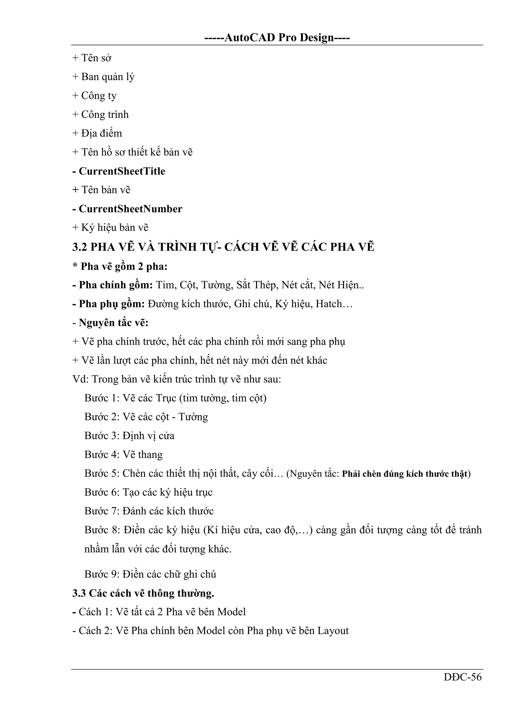 -----AutoCAD Pro Design----
DĐC-56
+ Tên sở
+ Ban quản lý
+ Công ty
+ Công trình
+ Địa điểm
+ Tên hồ sơ thiết kế bản vẽ
- CurrentSheetTitle
+ Tên bản vẽ
- CurrentSheetNumber
+ Ký hiệu bản vẽ
3.2 PHA VẼ VÀ TRÌNH TỰ- CÁCH VẼ VẼ CÁC PHA VẼ
* Pha vẽ gồm 2 pha:
- Pha chính gồm: Tim, Cột, Tường, Sắt Thép, Nét cắt, Nét Hiện..
- Pha phụ gồm: Đường kích thước, Ghi chú, Ký hiệu, Hatch…
- Nguyên tắc vẽ:
+ Vẽ pha chính trước, hết các pha chính rồi mới sang pha phụ
+ Vẽ lần lượt các pha chính, hết nét này mới đến nét khác
Vd: Trong bản vẽ kiến trúc trình tự vẽ như sau:
Bước 1: Vẽ các Trục (tim tường, tim cột)
Bước 2: Vẽ các cột - Tường
Bước 3: Định vị cửa
Bước 4: Vẽ thang
Bước 5: Chèn các thiết thị nội thất, cây cối… (Nguyên tắc: Phải chèn đúng kích thước thật)
Bước 6: Tạo các ký hiệu trục
Bước 7: Đánh các kích thước
Bước 8: Điền các ký hiệu (Kí hiệu cửa, cao độ,…) càng gần đối tượng càng tốt để tránh
nhầm lẫn với các đối tượng khác.
Bước 9: Điền các chữ ghi chú
3.3 Các cách vẽ thông thường.
- Cách 1: Vẽ tất cả 2 Pha vẽ bên Model
- Cách 2: Vẽ Pha chính bên Model còn Pha phụ vẽ bên Layout
 