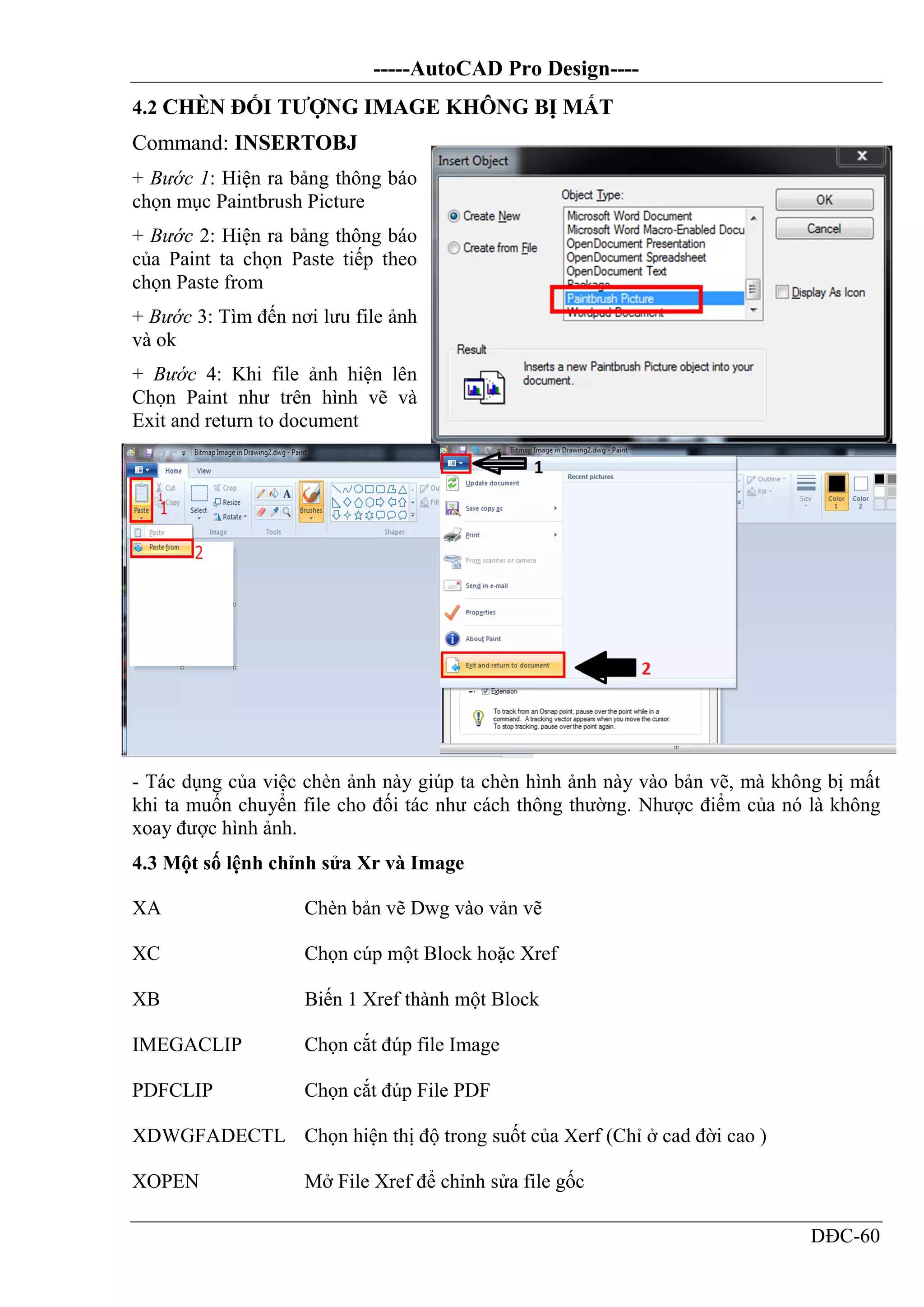 -----AutoCAD Pro Design----
DĐC-60
4.2 CHÈN ĐỐI TƯỢNG IMAGE KHÔNG BỊ MẤT
Command: INSERTOBJ
+ Bước 1: Hiện ra bảng thông báo
chọn mục Paintbrush Picture
+ Bước 2: Hiện ra bảng thông báo
của Paint ta chọn Paste tiếp theo
chọn Paste from
+ Bước 3: Tìm đến nơi lưu file ảnh
và ok
+ Bước 4: Khi file ảnh hiện lên
Chọn Paint như trên hình vẽ và
Exit and return to document
- Tác dụng của việc chèn ảnh này giúp ta chèn hình ảnh này vào bản vẽ, mà không bị mất
khi ta muốn chuyển file cho đối tác như cách thông thường. Nhược điểm của nó là không
xoay được hình ảnh.
4.3 Một số lệnh chỉnh sửa Xr và Image
XA Chèn bản vẽ Dwg vào vản vẽ
XC Chọn cúp một Block hoặc Xref
XB Biến 1 Xref thành một Block
IMEGACLIP Chọn cắt đúp file Image
PDFCLIP Chọn cắt đúp File PDF
XDWGFADECTL Chọn hiện thị độ trong suốt của Xerf (Chỉ ở cad đời cao )
XOPEN Mở File Xref để chỉnh sửa file gốc
 