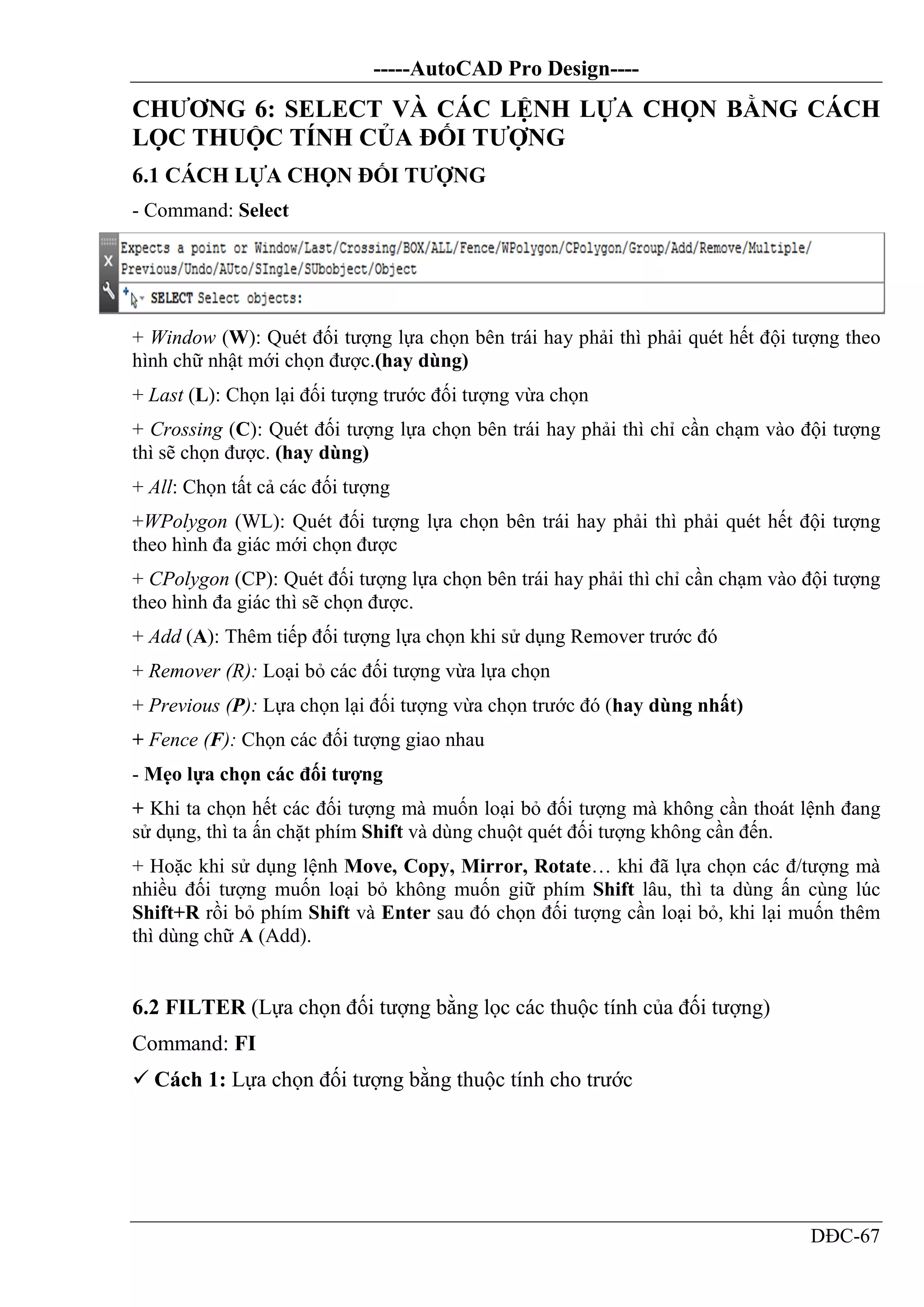 -----AutoCAD Pro Design----
DĐC-67
CHƯƠNG 6: SELECT VÀ CÁC LỆNH LỰA CHỌN BẰNG CÁCH
LỌC THUỘC TÍNH CỦA ĐỐI TƯỢNG
6.1 CÁCH LỰA CHỌN ĐỐI TƯỢNG
- Command: Select
+ Window (W): Quét đối tượng lựa chọn bên trái hay phải thì phải quét hết đội tượng theo
hình chữ nhật mới chọn được.(hay dùng)
+ Last (L): Chọn lại đối tượng trước đối tượng vừa chọn
+ Crossing (C): Quét đối tượng lựa chọn bên trái hay phải thì chỉ cần chạm vào đội tượng
thì sẽ chọn được. (hay dùng)
+ All: Chọn tất cả các đối tượng
+WPolygon (WL): Quét đối tượng lựa chọn bên trái hay phải thì phải quét hết đội tượng
theo hình đa giác mới chọn được
+ CPolygon (CP): Quét đối tượng lựa chọn bên trái hay phải thì chỉ cần chạm vào đội tượng
theo hình đa giác thì sẽ chọn được.
+ Add (A): Thêm tiếp đối tượng lựa chọn khi sử dụng Remover trước đó
+ Remover (R): Loại bỏ các đối tượng vừa lựa chọn
+ Previous (P): Lựa chọn lại đối tượng vừa chọn trước đó (hay dùng nhất)
+ Fence (F): Chọn các đối tượng giao nhau
- Mẹo lựa chọn các đối tượng
+ Khi ta chọn hết các đối tượng mà muốn loại bỏ đối tượng mà không cần thoát lệnh đang
sử dụng, thì ta ấn chặt phím Shift và dùng chuột quét đối tượng không cần đến.
+ Hoặc khi sử dụng lệnh Move, Copy, Mirror, Rotate… khi đã lựa chọn các đ/tượng mà
nhiều đối tượng muốn loại bỏ không muốn giữ phím Shift lâu, thì ta dùng ấn cùng lúc
Shift+R rồi bỏ phím Shift và Enter sau đó chọn đối tượng cần loại bỏ, khi lại muốn thêm
thì dùng chữ A (Add).
6.2 FILTER (Lựa chọn đối tượng bằng lọc các thuộc tính của đối tượng)
Command: FI
 Cách 1: Lựa chọn đối tượng bằng thuộc tính cho trước
 