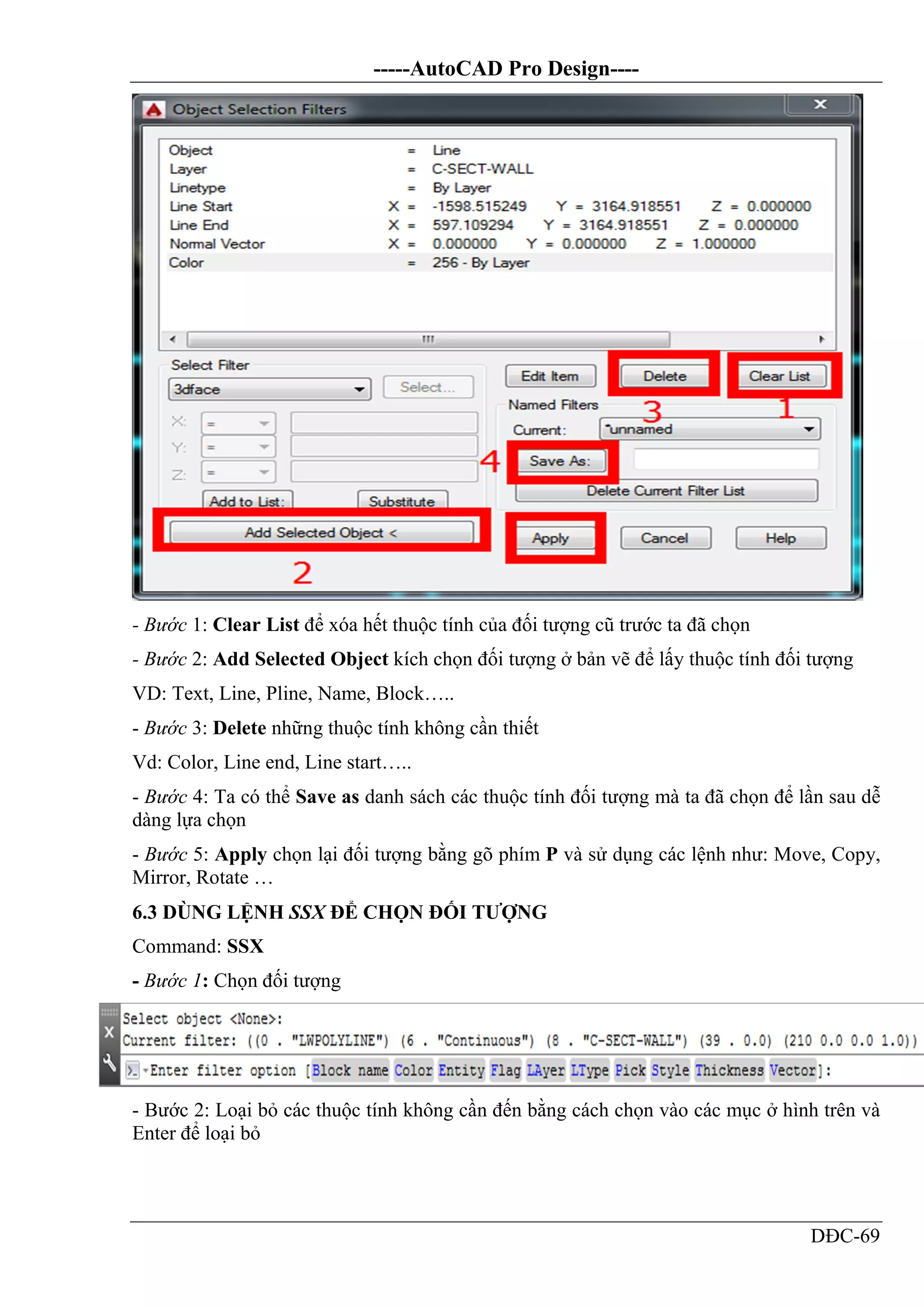 -----AutoCAD Pro Design----
DĐC-69
- Bước 1: Clear List để xóa hết thuộc tính của đối tượng cũ trước ta đã chọn
- Bước 2: Add Selected Object kích chọn đối tượng ở bản vẽ để lấy thuộc tính đối tượng
VD: Text, Line, Pline, Name, Block…..
- Bước 3: Delete những thuộc tính không cần thiết
Vd: Color, Line end, Line start…..
- Bước 4: Ta có thể Save as danh sách các thuộc tính đối tượng mà ta đã chọn để lần sau dễ
dàng lựa chọn
- Bước 5: Apply chọn lại đối tượng bằng gõ phím P và sử dụng các lệnh như: Move, Copy,
Mirror, Rotate …
6.3 DÙNG LỆNH SSX ĐỂ CHỌN ĐỐI TƯỢNG
Command: SSX
- Bước 1: Chọn đối tượng
- Bước 2: Loại bỏ các thuộc tính không cần đến bằng cách chọn vào các mục ở hình trên và
Enter để loại bỏ
 