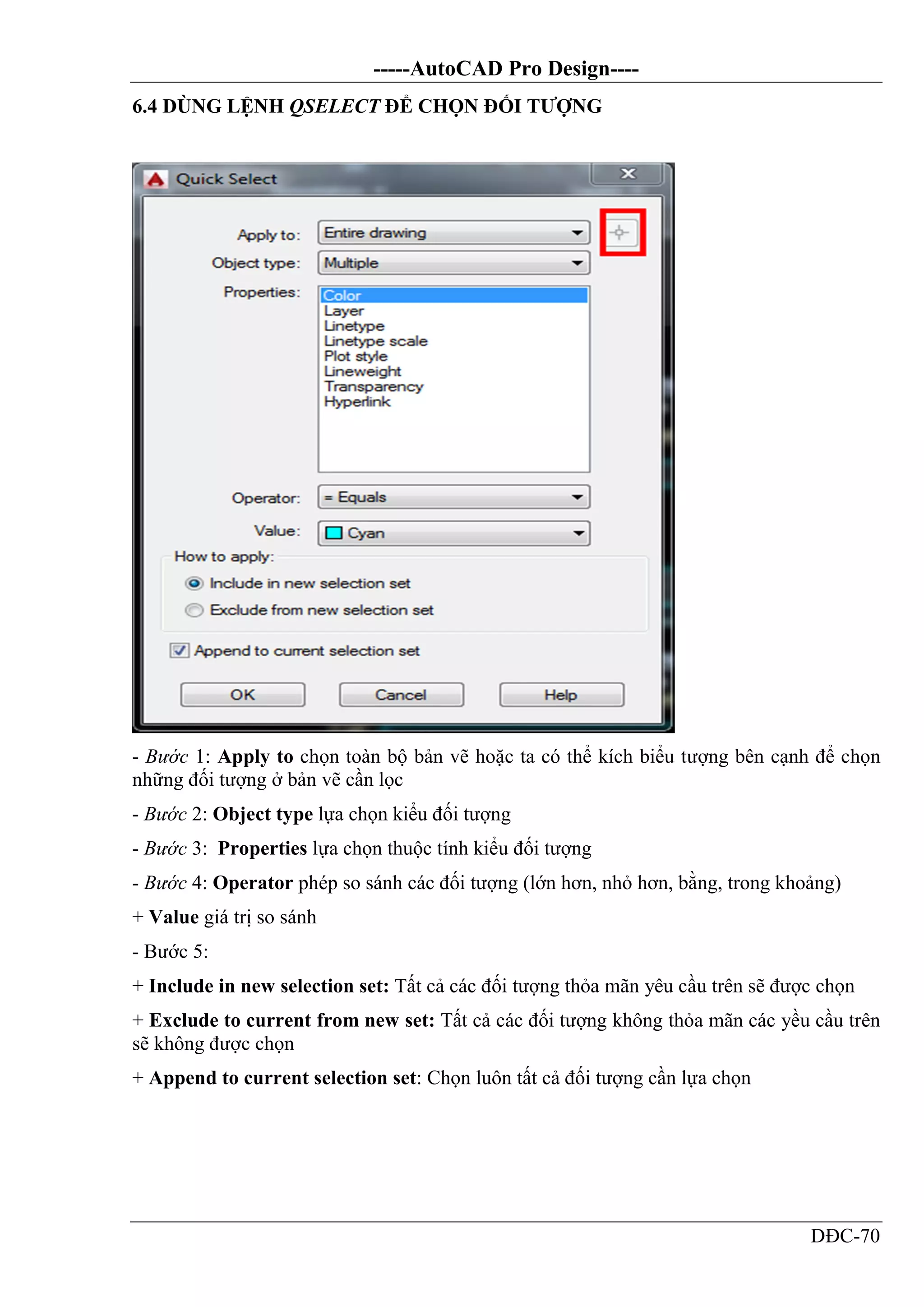-----AutoCAD Pro Design----
DĐC-70
6.4 DÙNG LỆNH QSELECT ĐỂ CHỌN ĐỐI TƯỢNG
- Bước 1: Apply to chọn toàn bộ bản vẽ hoặc ta có thể kích biểu tượng bên cạnh để chọn
những đối tượng ở bản vẽ cần lọc
- Bước 2: Object type lựa chọn kiểu đối tượng
- Bước 3: Properties lựa chọn thuộc tính kiểu đối tượng
- Bước 4: Operator phép so sánh các đối tượng (lớn hơn, nhỏ hơn, bằng, trong khoảng)
+ Value giá trị so sánh
- Bước 5:
+ Include in new selection set: Tất cả các đối tượng thỏa mãn yêu cầu trên sẽ được chọn
+ Exclude to current from new set: Tất cả các đối tượng không thỏa mãn các yều cầu trên
sẽ không được chọn
+ Append to current selection set: Chọn luôn tất cả đối tượng cần lựa chọn
 
