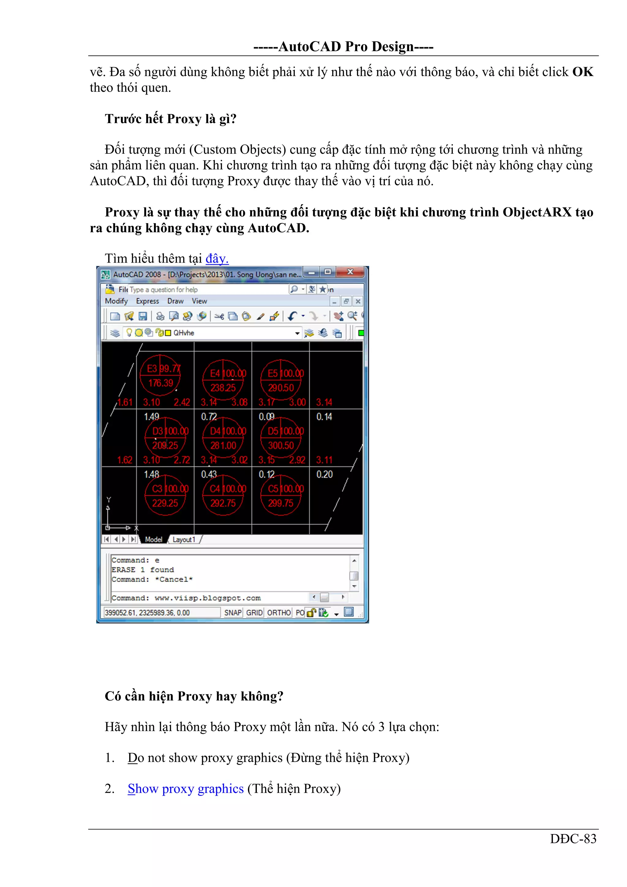 -----AutoCAD Pro Design----
DĐC-83
vẽ. Đa số người dùng không biết phải xử lý như thế nào với thông báo, và chỉ biết click OK
theo thói quen.
Trước hết Proxy là gì?
Đối tượng mới (Custom Objects) cung cấp đặc tính mở rộng tới chương trình và những
sản phẩm liên quan. Khi chương trình tạo ra những đối tượng đặc biệt này không chạy cùng
AutoCAD, thì đối tượng Proxy được thay thế vào vị trí của nó.
Proxy là sự thay thế cho những đối tượng đặc biệt khi chương trình ObjectARX tạo
ra chúng không chạy cùng AutoCAD.
Tìm hiểu thêm tại đây.
Có cần hiện Proxy hay không?
Hãy nhìn lại thông báo Proxy một lần nữa. Nó có 3 lựa chọn:
1. Do not show proxy graphics (Đừng thể hiện Proxy)
2. Show proxy graphics (Thể hiện Proxy)
 