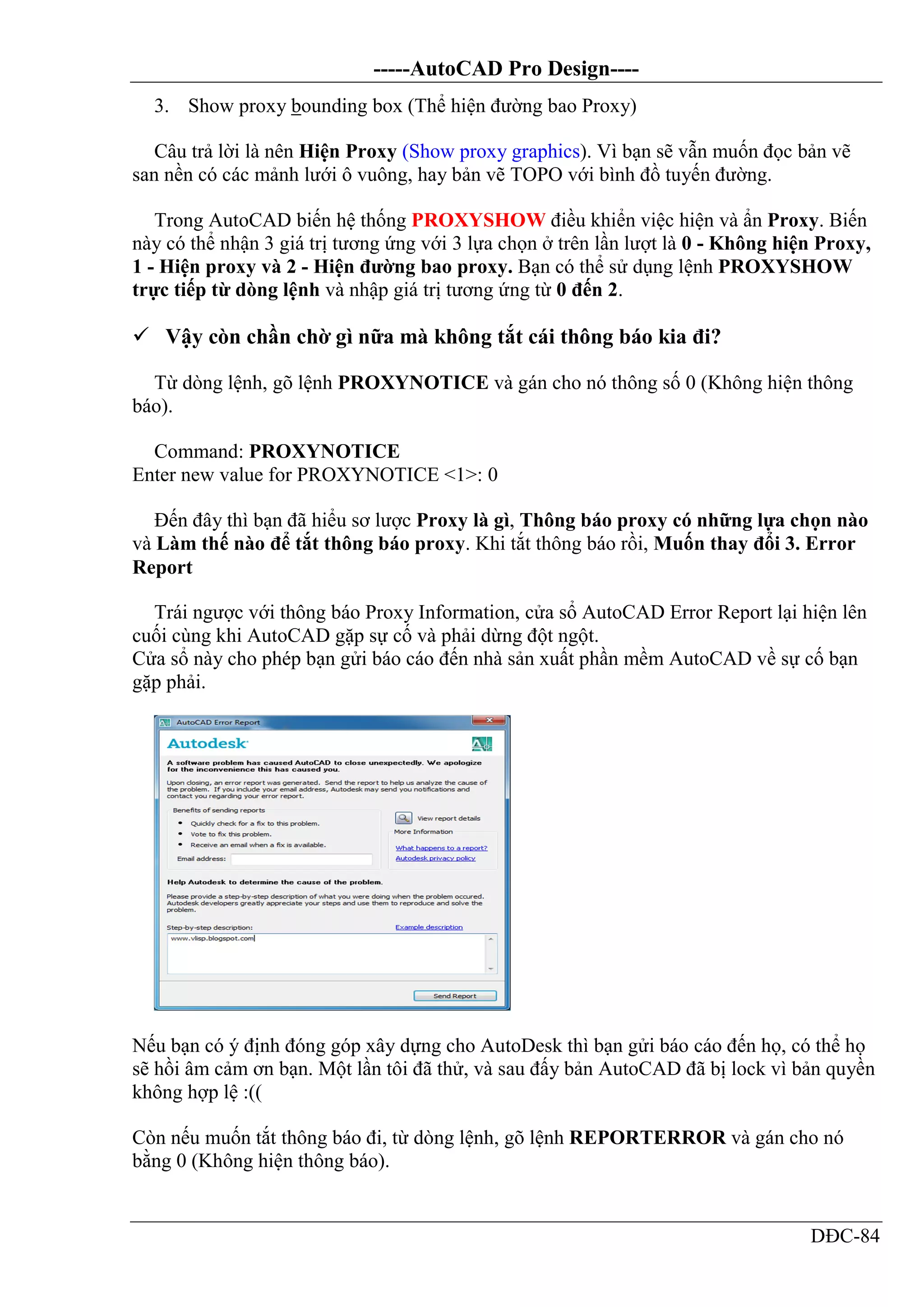 -----AutoCAD Pro Design----
DĐC-84
3. Show proxy bounding box (Thể hiện đường bao Proxy)
Câu trả lời là nên Hiện Proxy (Show proxy graphics). Vì bạn sẽ vẫn muốn đọc bản vẽ
san nền có các mảnh lưới ô vuông, hay bản vẽ TOPO với bình đồ tuyến đường.
Trong AutoCAD biến hệ thống PROXYSHOW điều khiển việc hiện và ẩn Proxy. Biến
này có thể nhận 3 giá trị tương ứng với 3 lựa chọn ở trên lần lượt là 0 - Không hiện Proxy,
1 - Hiện proxy và 2 - Hiện đường bao proxy. Bạn có thể sử dụng lệnh PROXYSHOW
trực tiếp từ dòng lệnh và nhập giá trị tương ứng từ 0 đến 2.
 Vậy còn chần chờ gì nữa mà không tắt cái thông báo kia đi?
Từ dòng lệnh, gõ lệnh PROXYNOTICE và gán cho nó thông số 0 (Không hiện thông
báo).
Command: PROXYNOTICE
Enter new value for PROXYNOTICE <1>: 0
Đến đây thì bạn đã hiểu sơ lược Proxy là gì, Thông báo proxy có những lựa chọn nào
và Làm thế nào để tắt thông báo proxy. Khi tắt thông báo rồi, Muốn thay đổi 3. Error
Report
Trái ngược với thông báo Proxy Information, cửa sổ AutoCAD Error Report lại hiện lên
cuối cùng khi AutoCAD gặp sự cố và phải dừng đột ngột.
Cửa sổ này cho phép bạn gửi báo cáo đến nhà sản xuất phần mềm AutoCAD về sự cố bạn
gặp phải.
Nếu bạn có ý định đóng góp xây dựng cho AutoDesk thì bạn gửi báo cáo đến họ, có thể họ
sẽ hồi âm cảm ơn bạn. Một lần tôi đã thử, và sau đấy bản AutoCAD đã bị lock vì bản quyền
không hợp lệ :((
Còn nếu muốn tắt thông báo đi, từ dòng lệnh, gõ lệnh REPORTERROR và gán cho nó
bằng 0 (Không hiện thông báo).
 