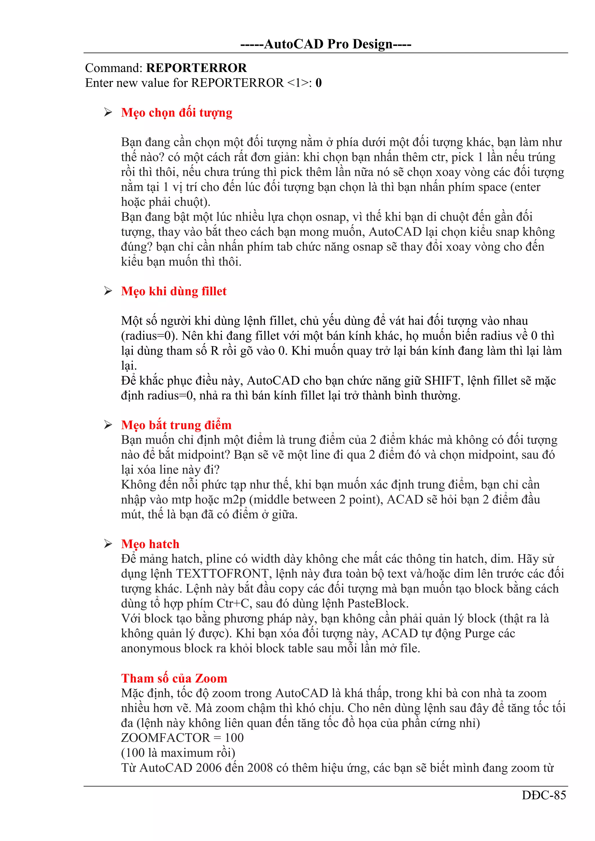 -----AutoCAD Pro Design----
DĐC-85
Command: REPORTERROR
Enter new value for REPORTERROR <1>: 0
 Mẹo chọn đối tượng
Bạn đang cần chọn một đối tượng nằm ở phía dưới một đối tượng khác, bạn làm như
thế nào? có một cách rất đơn giản: khi chọn bạn nhấn thêm ctr, pick 1 lần nếu trúng
rồi thì thôi, nếu chưa trúng thì pick thêm lần nữa nó sẽ chọn xoay vòng các đối tượng
nằm tại 1 vị trí cho đến lúc đối tượng bạn chọn là thì bạn nhấn phím space (enter
hoặc phải chuột).
Bạn đang bật một lúc nhiều lựa chọn osnap, vì thế khi bạn di chuột đến gần đối
tượng, thay vào bắt theo cách bạn mong muốn, AutoCAD lại chọn kiểu snap không
đúng? bạn chỉ cần nhấn phím tab chức năng osnap sẽ thay đổi xoay vòng cho đến
kiểu bạn muốn thì thôi.
 Mẹo khi dùng fillet
Một số người khi dùng lệnh fillet, chủ yếu dùng để vát hai đối tượng vào nhau
(radius=0). Nên khi đang fillet với một bán kính khác, họ muốn biến radius về 0 thì
lại dùng tham số R rồi gõ vào 0. Khi muốn quay trở lại bán kính đang làm thì lại làm
lại.
Để khắc phục điều này, AutoCAD cho bạn chức năng giữ SHIFT, lệnh fillet sẽ mặc
định radius=0, nhả ra thì bán kính fillet lại trở thành bình thường.
 Mẹo bắt trung điểm
Bạn muốn chỉ định một điểm là trung điểm của 2 điểm khác mà không có đối tượng
nào để bắt midpoint? Bạn sẽ vẽ một line đi qua 2 điểm đó và chọn midpoint, sau đó
lại xóa line này đi?
Không đến nỗi phức tạp như thế, khi bạn muốn xác định trung điểm, bạn chỉ cần
nhập vào mtp hoặc m2p (middle between 2 point), ACAD sẽ hỏi bạn 2 điểm đầu
mút, thế là bạn đã có điểm ở giữa.
 Mẹo hatch
Để mảng hatch, pline có width dày không che mất các thông tin hatch, dim. Hãy sử
dụng lệnh TEXTTOFRONT, lệnh này đưa toàn bộ text và/hoặc dim lên trước các đối
tượng khác. Lệnh này bắt đầu copy các đối tượng mà bạn muốn tạo block bằng cách
dùng tổ hợp phím Ctr+C, sau đó dùng lệnh PasteBlock.
Với block tạo bằng phương pháp này, bạn không cần phải quản lý block (thật ra là
không quản lý được). Khi bạn xóa đối tượng này, ACAD tự động Purge các
anonymous block ra khỏi block table sau mỗi lần mở file.
Tham số của Zoom
Mặc định, tốc độ zoom trong AutoCAD là khá thấp, trong khi bà con nhà ta zoom
nhiều hơn vẽ. Mà zoom chậm thì khó chịu. Cho nên dùng lệnh sau đây để tăng tốc tối
đa (lệnh này không liên quan đến tăng tốc đồ họa của phần cứng nhỉ)
ZOOMFACTOR = 100
(100 là maximum rồi)
Từ AutoCAD 2006 đến 2008 có thêm hiệu ứng, các bạn sẽ biết mình đang zoom từ
 