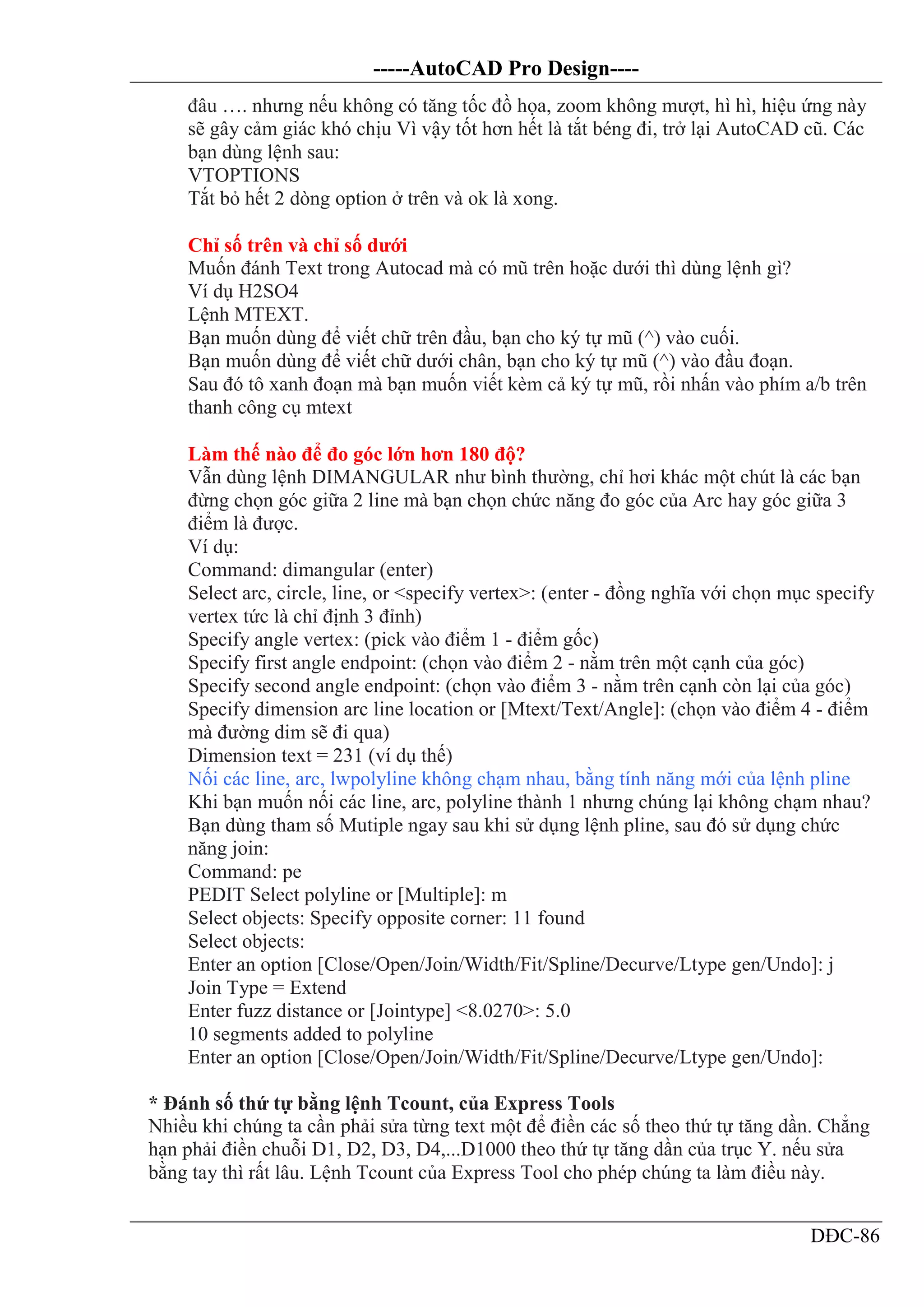 -----AutoCAD Pro Design----
DĐC-86
đâu …. nhưng nếu không có tăng tốc đồ họa, zoom không mượt, hì hì, hiệu ứng này
sẽ gây cảm giác khó chịu Vì vậy tốt hơn hết là tắt béng đi, trở lại AutoCAD cũ. Các
bạn dùng lệnh sau:
VTOPTIONS
Tắt bỏ hết 2 dòng option ở trên và ok là xong.
Chỉ số trên và chỉ số dưới
Muốn đánh Text trong Autocad mà có mũ trên hoặc dưới thì dùng lệnh gì?
Ví dụ H2SO4
Lệnh MTEXT.
Bạn muốn dùng để viết chữ trên đầu, bạn cho ký tự mũ (^) vào cuối.
Bạn muốn dùng để viết chữ dưới chân, bạn cho ký tự mũ (^) vào đầu đoạn.
Sau đó tô xanh đoạn mà bạn muốn viết kèm cả ký tự mũ, rồi nhấn vào phím a/b trên
thanh công cụ mtext
Làm thế nào để đo góc lớn hơn 180 độ?
Vẫn dùng lệnh DIMANGULAR như bình thường, chỉ hơi khác một chút là các bạn
đừng chọn góc giữa 2 line mà bạn chọn chức năng đo góc của Arc hay góc giữa 3
điểm là được.
Ví dụ:
Command: dimangular (enter)
Select arc, circle, line, or <specify vertex>: (enter - đồng nghĩa với chọn mục specify
vertex tức là chỉ định 3 đỉnh)
Specify angle vertex: (pick vào điểm 1 - điểm gốc)
Specify first angle endpoint: (chọn vào điểm 2 - nằm trên một cạnh của góc)
Specify second angle endpoint: (chọn vào điểm 3 - nằm trên cạnh còn lại của góc)
Specify dimension arc line location or [Mtext/Text/Angle]: (chọn vào điểm 4 - điểm
mà đường dim sẽ đi qua)
Dimension text = 231 (ví dụ thế)
Nối các line, arc, lwpolyline không chạm nhau, bằng tính năng mới của lệnh pline
Khi bạn muốn nối các line, arc, polyline thành 1 nhưng chúng lại không chạm nhau?
Bạn dùng tham số Mutiple ngay sau khi sử dụng lệnh pline, sau đó sử dụng chức
năng join:
Command: pe
PEDIT Select polyline or [Multiple]: m
Select objects: Specify opposite corner: 11 found
Select objects:
Enter an option [Close/Open/Join/Width/Fit/Spline/Decurve/Ltype gen/Undo]: j
Join Type = Extend
Enter fuzz distance or [Jointype] <8.0270>: 5.0
10 segments added to polyline
Enter an option [Close/Open/Join/Width/Fit/Spline/Decurve/Ltype gen/Undo]:
* Đánh số thứ tự bằng lệnh Tcount, của Express Tools
Nhiều khi chúng ta cần phải sửa từng text một để điền các số theo thứ tự tăng dần. Chẳng
hạn phải điền chuỗi D1, D2, D3, D4,...D1000 theo thứ tự tăng dần của trục Y. nếu sửa
bằng tay thì rất lâu. Lệnh Tcount của Express Tool cho phép chúng ta làm điều này.
 