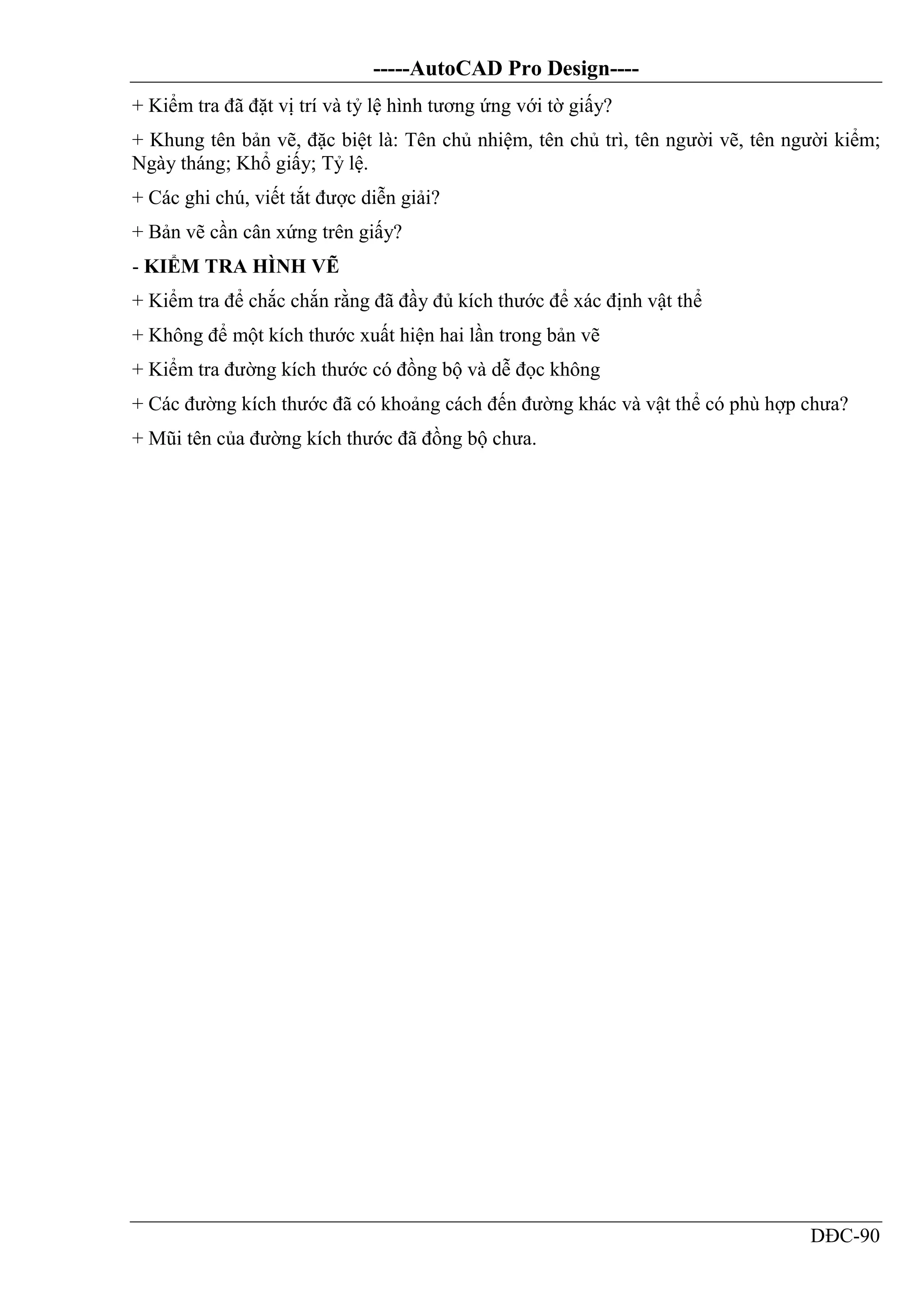 -----AutoCAD Pro Design----
DĐC-90
+ Kiểm tra đã đặt vị trí và tỷ lệ hình tương ứng với tờ giấy?
+ Khung tên bản vẽ, đặc biệt là: Tên chủ nhiệm, tên chủ trì, tên người vẽ, tên người kiểm;
Ngày tháng; Khổ giấy; Tỷ lệ.
+ Các ghi chú, viết tắt được diễn giải?
+ Bản vẽ cần cân xứng trên giấy?
- KIỂM TRA HÌNH VẼ
+ Kiểm tra để chắc chắn rằng đã đầy đủ kích thước để xác định vật thể
+ Không để một kích thước xuất hiện hai lần trong bản vẽ
+ Kiểm tra đường kích thước có đồng bộ và dễ đọc không
+ Các đường kích thước đã có khoảng cách đến đường khác và vật thể có phù hợp chưa?
+ Mũi tên của đường kích thước đã đồng bộ chưa.
 