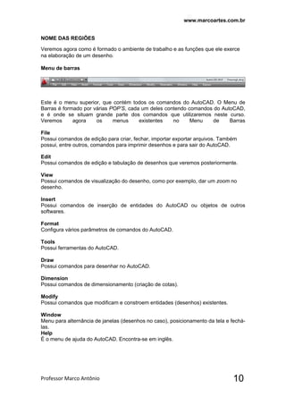 www.marcoartes.com.br
Professor Marco Antônio  10
NOME DAS REGIÕES
Veremos agora como é formado o ambiente de trabalho e as funções que ele exerce
na elaboração de um desenho.
Menu de barras
Este é o menu superior, que contém todos os comandos do AutoCAD. O Menu de
Barras é formado por várias POP’S, cada um deles contendo comandos do AutoCAD,
e é onde se situam grande parte dos comandos que utilizaremos neste curso.
Veremos agora os menus existentes no Menu de Barras
File
Possui comandos de edição para criar, fechar, importar exportar arquivos. Também
possui, entre outros, comandos para imprimir desenhos e para sair do AutoCAD. 
Edit
Possui comandos de edição e tabulação de desenhos que veremos posteriormente.
View
Possui comandos de visualização do desenho, como por exemplo, dar um zoom no
desenho.
Insert
Possui comandos de inserção de entidades do AutoCAD ou objetos de outros
softwares.
Format
Configura vários parâmetros de comandos do AutoCAD.
Tools
Possui ferramentas do AutoCAD.
Draw
Possui comandos para desenhar no AutoCAD.
Dimension
Possui comandos de dimensionamento (criação de cotas).
Modify
Possui comandos que modificam e constroem entidades (desenhos) existentes.
Window
Menu para alternância de janelas (desenhos no caso), posicionamento da tela e fechá-
las.
Help
É o menu de ajuda do AutoCAD. Encontra-se em inglês.
 