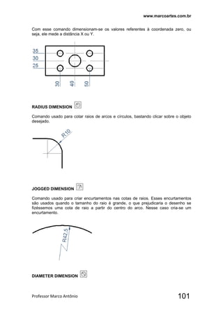 www.marcoartes.com.br
Professor Marco Antônio  101
Com esse comando dimensionam-se os valores referentes à coordenada zero, ou
seja, ele mede a distância X ou Y.
RADIUS DIMENSION
Comando usado para cotar raios de arcos e círculos, bastando clicar sobre o objeto
desejado.
JOGGED DIMENSION
Comando usado para criar encurtamentos nas cotas de raios. Esses encurtamentos
são usados quando o tamanho do raio é grande, o que prejudicaria o desenho se
fizéssemos uma cota de raio a partir do centro do arco. Nesse caso cria-se um
encurtamento.
DIAMETER DIMENSION
 