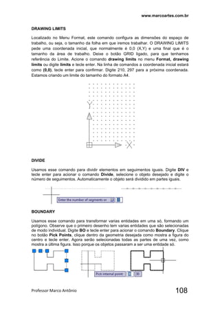 www.marcoartes.com.br
Professor Marco Antônio  108
DRAWING LIMITS
Localizado no Menu Format, este comando configura as dimensões do espaço de
trabalho, ou seja, o tamanho da folha em que iremos trabalhar. O DRAWING LIMITS
pede uma coordenada inicial, que normalmente é 0,0 (X,Y) e uma final que é o
tamanho da área de trabalho. Deixe o botão GRID ligado, para que tenhamos
referência do Limite. Acione o comando drawing limits no menu Format, drawing
limits ou digite limits e tecle enter. Na linha de comandos a coordenada inicial estará
como (0,0), tecle enter para confirmar. Digite 210, 297 para a próxima coordenada.
Estamos criando um limite do tamanho do formato A4.
DIVIDE
Usamos esse comando para dividir elementos em seguimentos iguais. Digite DIV e
tecle enter para acionar o comando Divide, selecione o objeto desejado e digite o
número de seguimentos. Automaticamente o objeto será dividido em partes iguais.
BOUNDARY
Usamos esse comando para transformar varias entidades em uma só, formando um
polígono. Observe que o primeiro desenho tem varias entidades que são selecionadas
de modo individual. Digite BO e tecle enter para acionar o comando Boundary. Clique
no botão Pick Points, clique dentro da geometria desejada como mostra a figura do
centro e tecle enter. Agora serão selecionadas todas as partes de uma vez, como
mostra a última figura. Isso porque os objetos passaram a ser uma entidade só.
 