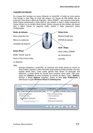 www.marcoartes.com.br
Professor Marco Antônio  11
FUNÇÕES DO MOUSE
Os mouses têm funções um pouco diferente no AutoCAD. O botão do meio exerce
uma função a mais. Mas se você não possuir um mouse de três botões não se
preocupe. Para ativar o Menu de Precisão – Menu OSNAP – que veremos mais tarde,
basta manter pressionada a tecla Shift do seu teclado e clicar o botão esquerdo do
mouse (Enter) ou no teclado (tecla Enter). Muitos mouses de três botões não fazem
abrir o Menu Osnap no segundo botão, devido a estes possuírem outras
configurações.
Botão de Seleção
Ativa comandos nos
Menus ou seleciona
entidades de desenho.
Botão Wheel
Botão “rolante” que dá
Zoom e Pan (move a tela)
no desenho.
Botão Enter
Mesma função que
ENTER do teclado.
Shift + Enter
Ativa o Menu OSNAP
de comandos de
precisão.
OBS:
Quando instalamos o AutoCAD, se clicarmos com botão direito do mouse na
Área Gráfica, aparece o menu flutuante onde podemos então escolher uma das
opções desse menu. Caso queira ganhar mais tempo na execução dos
desenhos, o botão direito do mouse deve funcionar como enter. Para isso,
clique em Options do menu flutuante ou através do Menu Tools / Options.
Abrindo a janela Options (Opções), Clique na Aba User Preferences e
desmarque a opção Shortcut menus in drawing area.
 