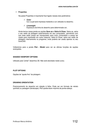 www.marcoartes.com.br
Professor Marco Antônio  112
 Properties
Na pasta Properties é importante ficar ligado nesses dois parâmetros:
 Color
Cor a qual será impressa mediante a cor utilizada no desenho;
 Lineweight
Espessura da linha do desenho para determinada cor;
Ainda temos nessa janela as opções Save as e Salve & Close. Salve as, salva
o seu estilo de plotagem externamente em seu computador, permitindo com
que esse estilo possa ser transportado para outro computador e possa ser
usado para impressão em outra máquina. Salve & Close, salva seu estilo de
plotagem internamente no programa, onde poderia ser usado apenas no seu
AutoCAD.
Voltaremos para a janela Plot - Model para ver as últimas funções de opções
avançadas.
SHADED VIEWPORT OPTIONS
Utilizado para “pintar” desenhos 3D. Não será abordado neste curso;
PLOT OPTIONS
Opções de “ajuste fino” da plotagem:
DRAWING ORIENTATION
Posicionamento do desenho em relação à folha. Pode ser em formato de retrato
(portrait) ou paisagem (landscape). Plot upside-down imprime de ponta-cabeça.
 