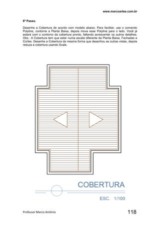 www.marcoartes.com.br
Professor Marco Antônio  118
6º Passo.
Desenhe a Cobertura de acordo com modelo abaixo. Para facilitar, use o comando
Polyline, contorne a Planta Baixa, depois mova esse Polyline para o lado. Você já
estará com o contorno da cobertura pronto, faltando acrescentar os outros detalhes.
Obs.: A Cobertura tem que estar numa escala diferente da Planta Baixa, Fachadas e
Cortes. Desenhe a Cobertura da mesma forma que desenhou as outras vistas, depois
reduza a cobertura usando Scale.
 