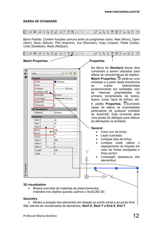 www.marcoartes.com.br
Professor Marco Antônio  12
BARRA DE STANDARD
Barra Padrão. Contem funções comuns entre os programas como, New (Novo), Open
(Abrir), Save (Salvar), Plot (Imprimir), Cut (Recortar), Copy (Copiar), Paste (Colar),
Undo (Desfazer), Redo (Refazer).
Match Properties Properties
Na Barra de Standard temos dois
comandos a serem utilizados para
alterar as características de objetos.
Match Properties, pede-se uma
entidade e a partir desta transforma
as outras selecionadas
posteriormente em entidades com
as mesmas propriedades da
primeira (propriedade de textos,
layers, cores, tipos de linhas), etc.
A paleta Properties, Comando
capaz de alterar as propriedades
particulares de qualquer entidade
do AutoCAD. Este comando abre
uma janela de diálogos para efetuar
as alterações na entidade.
General
 Color (cor da linha)
 Layer (camada)
 Linetype (tipo de linha)
 Linetype scale (altera o
espaçamento do traçado em
caso de linhas tracejadas e
traço ponto)
 Lineweight (espessura dos
elementos)
3D visualization
 Mostra uma lista de materiais de preenchimentos
inseridos nos objetos quando usamos o AutoCAD 3D.
Geometry
 Mostra a posição dos elementos em relação ao ponto inicial e ao ponto final.
São valores de coordenadas de elementos. Start X, Start Y e End X, End Y
 
