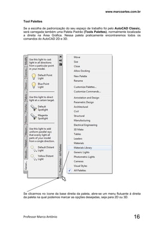 www.marcoartes.com.br
Professor Marco Antônio  16
Tool Palettes
Se a escolha de padronização do seu espaço de trabalho foi pelo AutoCAD Classic,
será carregada também uma Paleta Padrão (Tools Palettes), normalmente localizada
a direita na Área Gráfica. Nessa paleta praticamente encontraremos todos os
comandos do AutoCAD 2D e 3D.
Se clicarmos no ícone da base direita da paleta, abre-se um menu flutuante á direita
da paleta na qual podemos marcar as opções desejadas, seja para 2D ou 3D.
 