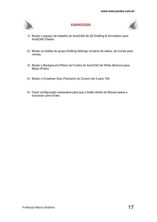 www.marcoartes.com.br
Professor Marco Antônio  17
EXERCÍCIOS
1) Mudar o espaço de trabalho do AutoCAD de 2D Drafting & Annotation para
AutoCAD Classic
2) Mudar os botões do grupo Drafting Settings na barra de status, de ícones para
nomes.
3) Mudar o Background (Plano de Fundo) do AutoCAD de White (Branco) para
Black (Preto).
4) Mudar o Crosshair Size (Tamanho do Cursor) de 5 para 100.
5) Fazer configuração necessária para que o botão direito do Mouse passe a
funcionar como Enter.
 