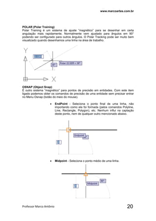 www.marcoartes.com.br
Professor Marco Antônio  20
POLAR (Polar Training)
Polar Training é um sistema de ajuste “magnético” para se desenhar em certa
angulação mais rapidamente. Normalmente vem ajustado para ângulos em 90°
podendo ser configurado para outros ângulos. O Polar Tracking pode ser muito bem
visualizado quando desenhamos uma linha na área de trabalho.
OSNAP (Object Snap)
É outro sistema “magnético” para pontos de precisão em entidades. Com este item
ligado podemos obter os comandos de precisão de uma entidade sem precisar entrar
no Menu Osnap (botão do meio do mouse).
 EndPoint - Seleciona o ponto final de uma linha, não
importando como ela foi formada (pelos comandos Polyline,
Line, Rectangle, Polygon), etc. Nenhum influi na captação
deste ponto, nem de qualquer outro mencionado abaixo.
 Midpoint - Seleciona o ponto médio de uma linha.
 