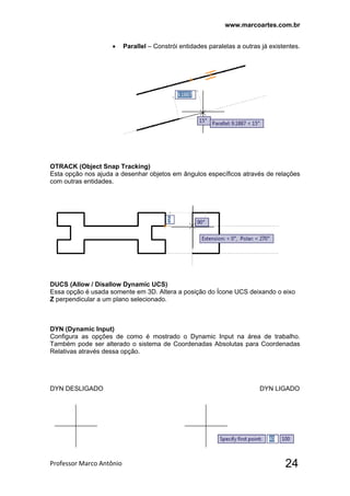 www.marcoartes.com.br
Professor Marco Antônio  24
 Parallel – Constrói entidades paralelas a outras já existentes.
OTRACK (Object Snap Tracking)
Esta opção nos ajuda a desenhar objetos em ângulos específicos através de relações
com outras entidades.
DUCS (Allow / Disallow Dynamic UCS)
Essa opção é usada somente em 3D. Altera a posição do Ícone UCS deixando o eixo
Z perpendicular a um plano selecionado.
DYN (Dynamic Input)
Configura as opções de como é mostrado o Dynamic Input na área de trabalho.
Também pode ser alterado o sistema de Coordenadas Absolutas para Coordenadas
Relativas através dessa opção.
DYN DESLIGADO DYN LIGADO
 