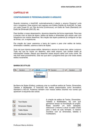 www.marcoartes.com.br
Professor Marco Antônio  36
CAPÍTULO Vll
CONFIGURANDO E PERSONALIZANDO O ARQUIVO
Quando iniciamos o AutoCAD, automaticamente é aberto o arquivo Drawing1 junto
com o programa. Esse arquivo vem apenas com Estilos Padrão do AutoCAD, ou seja,
um Layer (Layer 0), um Tipo de linha (Continuous), um Estilo de Texto (Standard) um
Estilo de Dimensão (ISO 25), etc.
Para facilitar o nosso desempenho, devemos desenhar de forma organizada. Para isso
é preciso criar os tipos de layers, estilos de textos e dimensões que vamos usar com
frequência nos nossos desenhos. Na criação dos layers podemos já configurar os tipo
de linhas, cor, e espessuras.
Pra criação de Layer usaremos a barra de Layers e para criar estilos de textos,
dimensões e tabelas, usamos a barra de Styles.
Uma vez que criamos esses estilos, deixamos o arquivo à nossa cara, salve o arquivo.
Toda vez que for iniciar um desenho, abra esse arquivo, que contem todas as
informações criadas. Depois que desenhar nesse arquivo salve com outro nome. Se
não fizer esse procedimento, toda vez que abrir o programa terá que criar todos esses
estilos novamente.
BARRA DE STYLES
Na Barra de Styles (Estilos), podemos criar ou modificar estilos de Textos, Dimensões,
Tabelas e Multileader. O AutoCAD trás estilos padronizados como Annotative,
Standard e ISO-25. Podemos também criar nossos estilos clicando nos ícones que
aparecem à esquerda das caixas.
Text Styles
Dimension Styles
Table Styles
Multileader Styles
A criação de estilos de Textos, Dimensões,
Tabelas e Multileaders, faz com que
ganhamos tempo na formatação do projeto.
Basta escolher um texto desejado,
selecionar o mesmo e clicar no estilo criado
para o texto se auto formatar. O mesmo
acontece com as dimensões, tabelas e
multileaders.
 