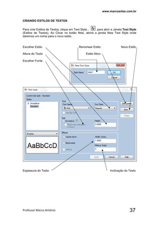 www.marcoartes.com.br
Professor Marco Antônio  37
CRIANDO ESTILOS DE TEXTOS
Para criar Estilos de Textos, clique em Text Style... para abrir a Janela Text Style
(Estilos de Textos). Ao Clicar no botão New, abrirá a janela New Text Style onde
daremos um nome para o novo estilo.
Escolher Estilo Renomear Estilo Novo Estilo
Altura do Texto Estilo Ativo
Escolher Fonte
Espessura do Texto Inclinação do Texto
 