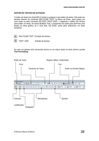 www.marcoartes.com.br
Professor Marco Antônio  38
EDITOR DE TEXTOS DO AUTOCAD
O editor de textos do AutoCAD é similar a qualquer outro editor de textos. Ele pode ser
ativado através do comando MULTILINE TEXT na Barra de Draw, para inserir um
novo texto ou pelo comando DD EDIT (TEXT EDIT...) digitando o atalho ED (Enter)
para editar um texto. Ao ativar Multiline Text, o programa nos pede para abrirmos uma
janela na área gráfica, já o Text Edit, ED Enter, pede para selecionar um texto
existente.
MULTILINE TEXT (Criação de textos)
TEXT EDIT (Edição de textos)
Ao usar um desses dois comandos acima ou um clique duplo no texto abrirá a janela
Text Formatting.
Estilo de Texto Negrito, Itálico, Sublinhado
Font Cor
Tamanho do Texto Exibir ou Ocultar Régua
Colunas Marcadores Symbol
Justificação
Parágrafo
 
