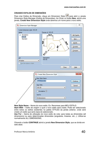 www.marcoartes.com.br
Professor Marco Antônio  40
CRIANDO ESTILOS DE DIMENSÕES
Para criar Estilos de Dimensão, clique em Dimension Style para abrir a Janela
Dimension Style Manager (Estilos de Dimensões). Ao Clicar no botão New, abrirá uma
janela, Create New Dimension Style onde daremos um nome para o novo estilo.
New Style Name – Nome do novo estilo. Ex: Renomear para MEU ESTILO.
Start With – Estilo de origem o qual o novo estilo será criado. Pode ser selecionado
entre todos os estilos existentes na paleta STYLES da janela anterior, onde será
criado um estilo que será cópia do selecionado.
Use For – Gama de utilização do novo estilo de cota: para todas as dimensões (all
dimensions) ou para determinadas dimensões (angulares, lineares, etc...). Utiliza-se
normalmente ALL DIMENSIONS;
Clicando o botão CONTINUE abrirá a janela New Dimension Style, que se divide em
sete abas:
 