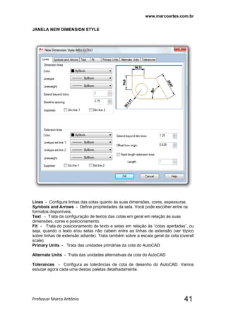 www.marcoartes.com.br
Professor Marco Antônio  41
JANELA NEW DIMENSION STYLE
Lines - Configura linhas das cotas quanto às suas dimensões, cores, espessuras.
Symbols and Arrows - Define propriedades da seta. Você pode escolher entre os
formatos disponíveis.
Text - Trata da configuração de textos das cotas em geral em relação às suas
dimensões, cores e posicionamento.
Fit - Trata do posicionamento de texto e setas em relação às “cotas apertadas”, ou
seja, quando o texto e/ou setas não cabem entre as linhas de extensão (ver tópico
sobre linhas de extensão adiante). Trata também sobre a escala geral da cota (overall
scale).
Primary Units - Trata das unidades primárias da cota do AutoCAD
Alternate Units - Trata das unidades alternativas da cota do AutoCAD
Tolerances - Configura as tolerâncias de cota de desenho do AutoCAD. Vamos
estudar agora cada uma destas paletas detalhadamente.
 