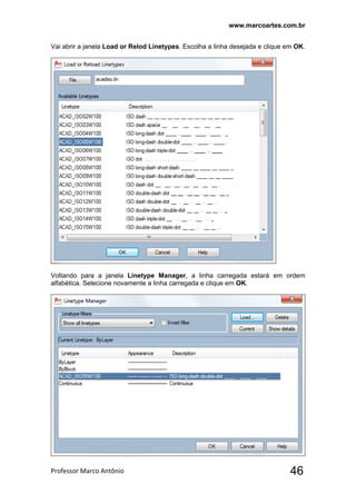 www.marcoartes.com.br
Professor Marco Antônio  46
Vai abrir a janela Load or Relod Linetypes. Escolha a linha desejada e clique em OK.
Voltando para a janela Linetype Manager, a linha carregada estará em ordem
alfabética. Selecione novamente a linha carregada e clique em OK.
 