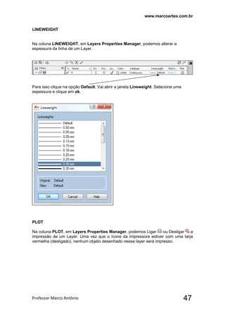 www.marcoartes.com.br
Professor Marco Antônio  47
LINEWEIGHT
Na coluna LINEWEIGHT, em Layers Properties Manager, podemos alterar a
espessura da linha de um Layer.
Para isso clique na opção Default. Vai abrir a janela Lineweight. Selecione uma
espessura e clique em ok.
PLOT
Na coluna PLOT, em Layers Properties Manager, podemos Ligar ou Desligar a
impressão de um Layer. Uma vez que o ícone da impressora estiver com uma tarja
vermelha (desligado), nenhum objeto desenhado nesse layer será impresso.
 