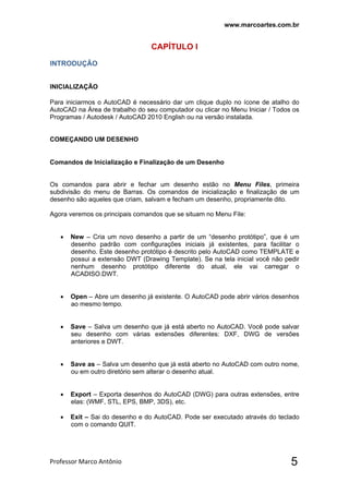 www.marcoartes.com.br
Professor Marco Antônio  5
CAPÍTULO I
INTRODUÇÃO
INICIALIZAÇÃO
Para iniciarmos o AutoCAD é necessário dar um clique duplo no ícone de atalho do
AutoCAD na Área de trabalho do seu computador ou clicar no Menu Iniciar / Todos os
Programas / Autodesk / AutoCAD 2010 English ou na versão instalada.
COMEÇANDO UM DESENHO
Comandos de Inicialização e Finalização de um Desenho
Os comandos para abrir e fechar um desenho estão no Menu Files, primeira
subdivisão do menu de Barras. Os comandos de inicialização e finalização de um
desenho são aqueles que criam, salvam e fecham um desenho, propriamente dito.
Agora veremos os principais comandos que se situam no Menu File:
 New – Cria um novo desenho a partir de um “desenho protótipo”, que é um
desenho padrão com configurações iniciais já existentes, para facilitar o
desenho. Este desenho protótipo é descrito pelo AutoCAD como TEMPLATE e
possui a extensão DWT (Drawing Template). Se na tela inicial você não pedir
nenhum desenho protótipo diferente do atual, ele vai carregar o
ACADISO.DWT.
 Open – Abre um desenho já existente. O AutoCAD pode abrir vários desenhos
ao mesmo tempo.
 Save – Salva um desenho que já está aberto no AutoCAD. Você pode salvar
seu desenho com várias extensões diferentes: DXF, DWG de versões
anteriores e DWT.
 Save as – Salva um desenho que já está aberto no AutoCAD com outro nome,
ou em outro diretório sem alterar o desenho atual.
 Export – Exporta desenhos do AutoCAD (DWG) para outras extensões, entre
elas: (WMF, STL, EPS, BMP, 3DS), etc.
 Exit – Sai do desenho e do AutoCAD. Pode ser executado através do teclado
com o comando QUIT.
 