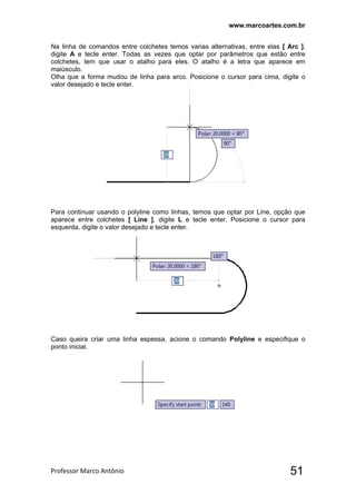 www.marcoartes.com.br
Professor Marco Antônio  51
Na linha de comandos entre colchetes temos varias alternativas, entre elas [ Arc ],
digite A e tecle enter. Todas as vezes que optar por parâmetros que estão entre
colchetes, tem que usar o atalho para eles. O atalho é a letra que aparece em
maiúsculo.
Olha que a forma mudou de linha para arco. Posicione o cursor para cima, digite o
valor desejado e tecle enter.
Para continuar usando o polyline como linhas, temos que optar por Line, opção que
aparece entre colchetes [ Line ], digite L e tecle enter. Posicione o cursor para
esquerda, digite o valor desejado e tecle enter.
Caso queira criar uma linha espessa, acione o comando Polyline e especifique o
ponto inicial.
 