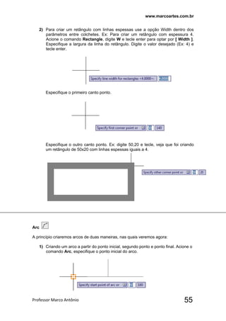 www.marcoartes.com.br
Professor Marco Antônio  55
2) Para criar um retângulo com linhas espessas use a opção Width dentro dos
parâmetros entre colchetes. Ex: Para criar um retângulo com espessura 4.
Acione o comando Rectangle, digite W e tecle enter para optar por [ Width ].
Especifique a largura da linha do retângulo. Digite o valor desejado (Ex: 4) e
tecle enter.
Especifique o primeiro canto ponto.
Especifique o outro canto ponto. Ex: digite 50,20 e tecle, veja que foi criando
um retângulo de 50x20 com linhas espessas iguais a 4.
Arc
A princípio criaremos arcos de duas maneiras, nas quais veremos agora:
1) Criando um arco a partir do ponto inicial, segundo ponto e ponto final. Acione o
comando Arc, especifique o ponto inicial do arco.
 