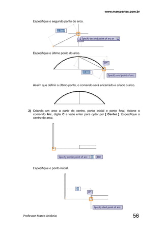 www.marcoartes.com.br
Professor Marco Antônio  56
Especifique o segundo ponto do arco.
Especifique o último ponto do arco.
Assim que definir o último ponto, o comando será encerrado e criado o arco.
2) Criando um arco a partir do centro, ponto inicial e ponto final. Acione o
comando Arc, digite C e tecle enter para optar por [ Center ]. Especifique o
centro do arco.
Especifique o ponto inicial.
 