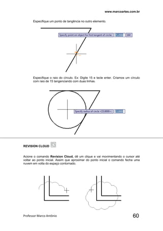 www.marcoartes.com.br
Professor Marco Antônio  60
Especifique um ponto de tangência no outro elemento.
Especifique o raio do círculo. Ex: Digite 15 e tecle enter. Criamos um círculo
com raio de 15 tangenciando com duas linhas.
REVISION CLOUD
Acione o comando Revision Cloud, dê um clique e vai movimentando o cursor até
voltar ao ponto inicial. Assim que aproximar do ponto inicial o comando fecha uma
nuvem em volta do espaço contornado.
 