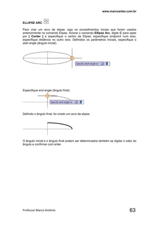 www.marcoartes.com.br
Professor Marco Antônio  63
ELLIPSE ARC
Para criar um arco de elipse, siga os procedimentos inicias que foram usados
anteriormente no comando Elipse. Acione o comando Ellipse Arc, digite C para optar
por [ Center ] e especifique o centro da Elipse, especifique endpoint num eixo,
especifique distância no outro eixo. Definidos os parâmetros iniciais, especifique o
start angle (ângulo inicial).
Especifique end angle (ângulo final).
Definido o ângulo final, foi criado um arco de elipse.
O ângulo inicial e o ângulo final podem ser determinados também se digitar o valor do
ângulo e confirmar com enter.
 