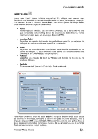 www.marcoartes.com.br
Professor Marco Antônio  64
INSERT BLOCK
Usado para inserir blocos (objetos agrupados). Ex: objetos que usamos com
frequência nos desenhos podem ser inseridos evitando perda de tempo na confecção
dos mesmos. Acione o comando Insert Block, para abrir a janela de diálogo Insert
onde veremos então a função de cada campo.
 Name
Insere blocks ou wblocks. Se e inserirmos um block, ele já deve estar na lista
que é mostrada na barra Drop Down. Se clicarmos no botão Browse, vamos
inserir um wblock, que é um arquivo de desenho DWG.
 Insertion Point
Especifica se o ponto de inserção será definido no desenho ou na janela de
diálogos. Normalmente utiliza-se especificar no desenho.
 Scale
Especifica se a escala do Block ou WBlock será definida no desenho ou na
janela de diálogos. O botão Uniform Scale define se o escalonamento será
uniforme (X e Y uniformes) ou não (X depois Y)
 Rotation
Especifica se a rotação do Block ou WBlock será definida no desenho ou na
janela de diálogos.
 Explode
Podemos explodir (comando Explode) o Block ou Wblock.
Para inserir um bloco, clique no botão Browse, busque o diretório onde estão salvos
os arquivos de biblioteca, seleciona o arquivo desejado na pasta desejada, abra o
arquivo e clique em OK na janela Insert. O bloco será inserido na área gráfica. Caso o
bloco esteja com dimensões menores ou maiores do que precisamos, use o comando
Scale para aumentar ou reduzir o objeto.
 